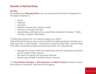 Benefits
By establishing a Managing Editor, you are ensuring that all content integrated into
the digital properties is:
• Timely
• Relevant
• On brand
• Reflects business and customer needs
• Cohesive in thought and style
• Appropriately promoted across social media properties (Facebook, Twitter,
YouTube, LinkedIn, RSS feeds)
To effectively achieve this, it is critical to assign your staff of
Editors/Writers/Producers each a channel within the digital property to maintain on a
daily basis, like a “beat reporter.” These items include the Press Wall, Featured Wall,
Tech Wall, Conversations Wall and Government Wall. This individual will:
• Manage the content needs and relationships with the marketing and product
teams (subject matter experts)
• Be aware of ongoing and upcoming initiatives
• Identify opportunities to promote across channels
The Social Media Strategist, a SEO specialist and Media Producer assists to ensure
that content is interactive, searchable and engaging.
Benefits of Defined Roles
 