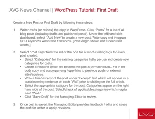 AVG News Channel | WordPress Tutorial: First Draft
Create a New Post or First Draft by following these steps:
1. Writer crafts (or refines) the copy in WordPress. Click “Posts” for a list of all
blog posts (including drafts and published posts). Under the left hand side
dashboard, select “Add New” to create a new post. Write copy and integrate
SEO keywords within first 150 words. [Post length should not exceed 600
words.]
2. Select “Post Tags” from the left of the post for a list of existing tags for every
post created.
• Select “Categories” for the existing categories list to peruse and create new
categories for posts.
• Create a headline which will become the post’s permalink/URL. Fill in the
body copy and accompanying hyperlinks to previous posts or external
sites/sources.
• Write a brief excerpt of the post under “Excerpt” field which will appear as a
tease/opening sentence on each “Wall” prior to clicking on the full article.
• Select the appropriate category for the post. Categories appear on the right
hand side of the post. Select/check off applicable categories which map to
each “Wall.”
• Click “Save Draft” for the Managing Editor to review.
3. Once post is saved, the Managing Editor provides feedback / edits and saves
the draft for writer to apply revisions.
 