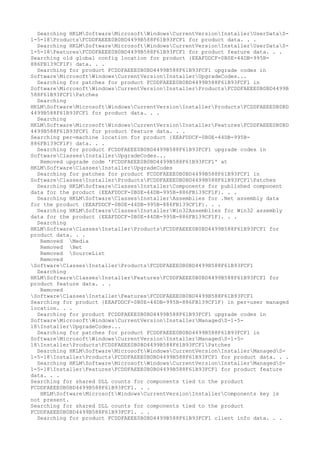 Searching HKLMSoftwareMicrosoftWindowsCurrentVersionInstallerUserDataS-
1-5-18ProductsFCDDFAEEE0B0BD4499B588F61B93FCF1 for product data. . .
Searching HKLMSoftwareMicrosoftWindowsCurrentVersionInstallerUserDataS-
1-5-18FeaturesFCDDFAEEE0B0BD4499B588F61B93FCF1 for product feature data. . .
Searching old global config location for product {EEAFDDCF-0B0E-44DB-995B-
886FB139CF1F} data. . .
Searching for product FCDDFAEEE0B0BD4499B588F61B93FCF1 upgrade codes in
SoftwareMicrosoftWindowsCurrentVersionInstallerUpgradeCodes...
Searching for patches for product FCDDFAEEE0B0BD4499B588F61B93FCF1 in
SoftwareMicrosoftWindowsCurrentVersionInstallerProductsFCDDFAEEE0B0BD4499B
588F61B93FCF1Patches
Searching
HKLMSoftwareMicrosoftWindowsCurrentVersionInstallerProductsFCDDFAEEE0B0BD
4499B588F61B93FCF1 for product data. . .
Searching
HKLMSoftwareMicrosoftWindowsCurrentVersionInstallerFeaturesFCDDFAEEE0B0BD
4499B588F61B93FCF1 for product feature data. . .
Searching per-machine location for product {EEAFDDCF-0B0E-44DB-995B-
886FB139CF1F} data. . .
Searching for product FCDDFAEEE0B0BD4499B588F61B93FCF1 upgrade codes in
SoftwareClassesInstallerUpgradeCodes...
Removed upgrade code 'FCDDFAEEE0B0BD4499B588F61B93FCF1' at
HKLMSoftwareClassesInstallerUpgradeCodes
Searching for patches for product FCDDFAEEE0B0BD4499B588F61B93FCF1 in
SoftwareClassesInstallerProductsFCDDFAEEE0B0BD4499B588F61B93FCF1Patches
Searching HKLMSoftwareClassesInstallerComponents for published component
data for the product {EEAFDDCF-0B0E-44DB-995B-886FB139CF1F}. . .
Searching HKLMSoftwareClassesInstallerAssemblies for .Net assembly data
for the product {EEAFDDCF-0B0E-44DB-995B-886FB139CF1F}. . .
Searching HKLMSoftwareClassesInstallerWin32Assemblies for Win32 assembly
data for the product {EEAFDDCF-0B0E-44DB-995B-886FB139CF1F}. . .
Searching
HKLMSoftwareClassesInstallerProductsFCDDFAEEE0B0BD4499B588F61B93FCF1 for
product data. . .
Removed Media
Removed Net
Removed SourceList
Removed
SoftwareClassesInstallerProductsFCDDFAEEE0B0BD4499B588F61B93FCF1
Searching
HKLMSoftwareClassesInstallerFeaturesFCDDFAEEE0B0BD4499B588F61B93FCF1 for
product feature data. . .
Removed
SoftwareClassesInstallerFeaturesFCDDFAEEE0B0BD4499B588F61B93FCF1
Searching for product {EEAFDDCF-0B0E-44DB-995B-886FB139CF1F} in per-user managed
location. . .
Searching for product FCDDFAEEE0B0BD4499B588F61B93FCF1 upgrade codes in
SoftwareMicrosoftWindowsCurrentVersionInstallerManagedS-1-5-
18InstallerUpgradeCodes...
Searching for patches for product FCDDFAEEE0B0BD4499B588F61B93FCF1 in
SoftwareMicrosoftWindowsCurrentVersionInstallerManagedS-1-5-
18InstallerProductsFCDDFAEEE0B0BD4499B588F61B93FCF1Patches
Searching HKLMSoftwareMicrosoftWindowsCurrentVersionInstallerManagedS-
1-5-18InstallerProductsFCDDFAEEE0B0BD4499B588F61B93FCF1 for product data. . .
Searching HKLMSoftwareMicrosoftWindowsCurrentVersionInstallerManagedS-
1-5-18InstallerFeaturesFCDDFAEEE0B0BD4499B588F61B93FCF1 for product feature
data. . .
Searching for shared DLL counts for components tied to the product
FCDDFAEEE0B0BD4499B588F61B93FCF1. . .
HKLMSoftwareMicrosoftWindowsCurrentVersionInstallerComponents key is
not present.
Searching for shared DLL counts for components tied to the product
FCDDFAEEE0B0BD4499B588F61B93FCF1. . .
Searching for product FCDDFAEEE0B0BD4499B588F61B93FCF1 client info data. . .
 