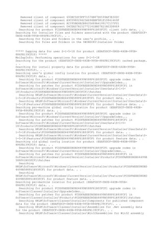 Removed client of component 693BC5DC9FF71574B87DD599AF3E300C
Removed client of component A9C098029425A694BBF981F10841469F
Removed client of component AC395BE4B2B8635489A419917C137F01
Removed client of component D4CEAD7A152772141BBD7E21B03D8469
Searching for product FCDDFAEEE0B0BD4499B588F61B93FCF1 client info data. . .
Searching for Installer files and folders associated with the product {EEAFDDCF-
0B0E-44DB-995B-886FB139CF1F}. . .
Searching for files and folders in the user's profile. . .
Searching for files and folders in the %WINDIR%Installer folder
***** Zapping data for user S-1-5-18 for product {EEAFDDCF-0B0E-44DB-995B-
886FB139CF1F} *****
MsiZapInfo: Performing operations for user S-1-5-18
Searching for the product {EEAFDDCF-0B0E-44DB-995B-886FB139CF1F} cached package.
. .
Searching for install property data for product {EEAFDDCF-0B0E-44DB-995B-
886FB139CF1F}. . .
Searching user's global config location for product {EEAFDDCF-0B0E-44DB-995B-
886FB139CF1F} data. . .
Searching for product FCDDFAEEE0B0BD4499B588F61B93FCF1 upgrade codes in
SoftwareMicrosoftWindowsCurrentVersionInstallerUpgradeCodes...
Searching for patches for product FCDDFAEEE0B0BD4499B588F61B93FCF1 in
SoftwareMicrosoftWindowsCurrentVersionInstallerUserDataS-1-5-
18ProductsFCDDFAEEE0B0BD4499B588F61B93FCF1Patches
Searching HKLMSoftwareMicrosoftWindowsCurrentVersionInstallerUserDataS-
1-5-18ProductsFCDDFAEEE0B0BD4499B588F61B93FCF1 for product data. . .
Searching HKLMSoftwareMicrosoftWindowsCurrentVersionInstallerUserDataS-
1-5-18FeaturesFCDDFAEEE0B0BD4499B588F61B93FCF1 for product feature data. . .
Searching per-machine global config location for product {EEAFDDCF-0B0E-44DB-
995B-886FB139CF1F} data. . .
Searching for product FCDDFAEEE0B0BD4499B588F61B93FCF1 upgrade codes in
SoftwareMicrosoftWindowsCurrentVersionInstallerUpgradeCodes...
Searching for patches for product FCDDFAEEE0B0BD4499B588F61B93FCF1 in
SoftwareMicrosoftWindowsCurrentVersionInstallerUserDataS-1-5-
18ProductsFCDDFAEEE0B0BD4499B588F61B93FCF1Patches
Searching HKLMSoftwareMicrosoftWindowsCurrentVersionInstallerUserDataS-
1-5-18ProductsFCDDFAEEE0B0BD4499B588F61B93FCF1 for product data. . .
Searching HKLMSoftwareMicrosoftWindowsCurrentVersionInstallerUserDataS-
1-5-18FeaturesFCDDFAEEE0B0BD4499B588F61B93FCF1 for product feature data. . .
Searching old global config location for product {EEAFDDCF-0B0E-44DB-995B-
886FB139CF1F} data. . .
Searching for product FCDDFAEEE0B0BD4499B588F61B93FCF1 upgrade codes in
SoftwareMicrosoftWindowsCurrentVersionInstallerUpgradeCodes...
Searching for patches for product FCDDFAEEE0B0BD4499B588F61B93FCF1 in
SoftwareMicrosoftWindowsCurrentVersionInstallerProductsFCDDFAEEE0B0BD4499B
588F61B93FCF1Patches
Searching
HKLMSoftwareMicrosoftWindowsCurrentVersionInstallerProductsFCDDFAEEE0B0BD
4499B588F61B93FCF1 for product data. . .
Searching
HKLMSoftwareMicrosoftWindowsCurrentVersionInstallerFeaturesFCDDFAEEE0B0BD
4499B588F61B93FCF1 for product feature data. . .
Searching per-machine location for product {EEAFDDCF-0B0E-44DB-995B-
886FB139CF1F} data. . .
Searching for product FCDDFAEEE0B0BD4499B588F61B93FCF1 upgrade codes in
SoftwareClassesInstallerUpgradeCodes...
Searching for patches for product FCDDFAEEE0B0BD4499B588F61B93FCF1 in
SoftwareClassesInstallerProductsFCDDFAEEE0B0BD4499B588F61B93FCF1Patches
Searching HKLMSoftwareClassesInstallerComponents for published component
data for the product {EEAFDDCF-0B0E-44DB-995B-886FB139CF1F}. . .
Searching HKLMSoftwareClassesInstallerAssemblies for .Net assembly data
for the product {EEAFDDCF-0B0E-44DB-995B-886FB139CF1F}. . .
Searching HKLMSoftwareClassesInstallerWin32Assemblies for Win32 assembly
 
