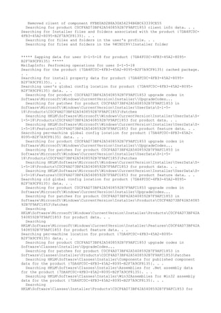 Removed client of component FFBE0AD2B8A30A54294B6BC63339CE55
Searching for product C0CF4AD73BF42A5408592B7F9AFC1853 client info data. . .
Searching for Installer files and folders associated with the product {7DA4FC0C-
4FB3-45A2-8095-B2F7A9CF8135}. . .
Searching for files and folders in the user's profile. . .
Searching for files and folders in the %WINDIR%Installer folder
***** Zapping data for user S-1-5-18 for product {7DA4FC0C-4FB3-45A2-8095-
B2F7A9CF8135} *****
MsiZapInfo: Performing operations for user S-1-5-18
Searching for the product {7DA4FC0C-4FB3-45A2-8095-B2F7A9CF8135} cached package.
. .
Searching for install property data for product {7DA4FC0C-4FB3-45A2-8095-
B2F7A9CF8135}. . .
Searching user's global config location for product {7DA4FC0C-4FB3-45A2-8095-
B2F7A9CF8135} data. . .
Searching for product C0CF4AD73BF42A5408592B7F9AFC1853 upgrade codes in
SoftwareMicrosoftWindowsCurrentVersionInstallerUpgradeCodes...
Searching for patches for product C0CF4AD73BF42A5408592B7F9AFC1853 in
SoftwareMicrosoftWindowsCurrentVersionInstallerUserDataS-1-5-
18ProductsC0CF4AD73BF42A5408592B7F9AFC1853Patches
Searching HKLMSoftwareMicrosoftWindowsCurrentVersionInstallerUserDataS-
1-5-18ProductsC0CF4AD73BF42A5408592B7F9AFC1853 for product data. . .
Searching HKLMSoftwareMicrosoftWindowsCurrentVersionInstallerUserDataS-
1-5-18FeaturesC0CF4AD73BF42A5408592B7F9AFC1853 for product feature data. . .
Searching per-machine global config location for product {7DA4FC0C-4FB3-45A2-
8095-B2F7A9CF8135} data. . .
Searching for product C0CF4AD73BF42A5408592B7F9AFC1853 upgrade codes in
SoftwareMicrosoftWindowsCurrentVersionInstallerUpgradeCodes...
Searching for patches for product C0CF4AD73BF42A5408592B7F9AFC1853 in
SoftwareMicrosoftWindowsCurrentVersionInstallerUserDataS-1-5-
18ProductsC0CF4AD73BF42A5408592B7F9AFC1853Patches
Searching HKLMSoftwareMicrosoftWindowsCurrentVersionInstallerUserDataS-
1-5-18ProductsC0CF4AD73BF42A5408592B7F9AFC1853 for product data. . .
Searching HKLMSoftwareMicrosoftWindowsCurrentVersionInstallerUserDataS-
1-5-18FeaturesC0CF4AD73BF42A5408592B7F9AFC1853 for product feature data. . .
Searching old global config location for product {7DA4FC0C-4FB3-45A2-8095-
B2F7A9CF8135} data. . .
Searching for product C0CF4AD73BF42A5408592B7F9AFC1853 upgrade codes in
SoftwareMicrosoftWindowsCurrentVersionInstallerUpgradeCodes...
Searching for patches for product C0CF4AD73BF42A5408592B7F9AFC1853 in
SoftwareMicrosoftWindowsCurrentVersionInstallerProductsC0CF4AD73BF42A54085
92B7F9AFC1853Patches
Searching
HKLMSoftwareMicrosoftWindowsCurrentVersionInstallerProductsC0CF4AD73BF42A
5408592B7F9AFC1853 for product data. . .
Searching
HKLMSoftwareMicrosoftWindowsCurrentVersionInstallerFeaturesC0CF4AD73BF42A
5408592B7F9AFC1853 for product feature data. . .
Searching per-machine location for product {7DA4FC0C-4FB3-45A2-8095-
B2F7A9CF8135} data. . .
Searching for product C0CF4AD73BF42A5408592B7F9AFC1853 upgrade codes in
SoftwareClassesInstallerUpgradeCodes...
Searching for patches for product C0CF4AD73BF42A5408592B7F9AFC1853 in
SoftwareClassesInstallerProductsC0CF4AD73BF42A5408592B7F9AFC1853Patches
Searching HKLMSoftwareClassesInstallerComponents for published component
data for the product {7DA4FC0C-4FB3-45A2-8095-B2F7A9CF8135}. . .
Searching HKLMSoftwareClassesInstallerAssemblies for .Net assembly data
for the product {7DA4FC0C-4FB3-45A2-8095-B2F7A9CF8135}. . .
Searching HKLMSoftwareClassesInstallerWin32Assemblies for Win32 assembly
data for the product {7DA4FC0C-4FB3-45A2-8095-B2F7A9CF8135}. . .
Searching
HKLMSoftwareClassesInstallerProductsC0CF4AD73BF42A5408592B7F9AFC1853 for
 