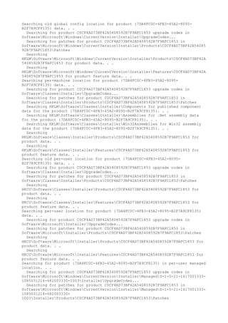 Searching old global config location for product {7DA4FC0C-4FB3-45A2-8095-
B2F7A9CF8135} data. . .
Searching for product C0CF4AD73BF42A5408592B7F9AFC1853 upgrade codes in
SoftwareMicrosoftWindowsCurrentVersionInstallerUpgradeCodes...
Searching for patches for product C0CF4AD73BF42A5408592B7F9AFC1853 in
SoftwareMicrosoftWindowsCurrentVersionInstallerProductsC0CF4AD73BF42A54085
92B7F9AFC1853Patches
Searching
HKLMSoftwareMicrosoftWindowsCurrentVersionInstallerProductsC0CF4AD73BF42A
5408592B7F9AFC1853 for product data. . .
Searching
HKLMSoftwareMicrosoftWindowsCurrentVersionInstallerFeaturesC0CF4AD73BF42A
5408592B7F9AFC1853 for product feature data. . .
Searching per-machine location for product {7DA4FC0C-4FB3-45A2-8095-
B2F7A9CF8135} data. . .
Searching for product C0CF4AD73BF42A5408592B7F9AFC1853 upgrade codes in
SoftwareClassesInstallerUpgradeCodes...
Searching for patches for product C0CF4AD73BF42A5408592B7F9AFC1853 in
SoftwareClassesInstallerProductsC0CF4AD73BF42A5408592B7F9AFC1853Patches
Searching HKLMSoftwareClassesInstallerComponents for published component
data for the product {7DA4FC0C-4FB3-45A2-8095-B2F7A9CF8135}. . .
Searching HKLMSoftwareClassesInstallerAssemblies for .Net assembly data
for the product {7DA4FC0C-4FB3-45A2-8095-B2F7A9CF8135}. . .
Searching HKLMSoftwareClassesInstallerWin32Assemblies for Win32 assembly
data for the product {7DA4FC0C-4FB3-45A2-8095-B2F7A9CF8135}. . .
Searching
HKLMSoftwareClassesInstallerProductsC0CF4AD73BF42A5408592B7F9AFC1853 for
product data. . .
Searching
HKLMSoftwareClassesInstallerFeaturesC0CF4AD73BF42A5408592B7F9AFC1853 for
product feature data. . .
Searching old per-user location for product {7DA4FC0C-4FB3-45A2-8095-
B2F7A9CF8135} data. . .
Searching for product C0CF4AD73BF42A5408592B7F9AFC1853 upgrade codes in
SoftwareClassesInstallerUpgradeCodes...
Searching for patches for product C0CF4AD73BF42A5408592B7F9AFC1853 in
SoftwareClassesInstallerProductsC0CF4AD73BF42A5408592B7F9AFC1853Patches
Searching
HKCUSoftwareClassesInstallerProductsC0CF4AD73BF42A5408592B7F9AFC1853 for
product data. . .
Searching
HKCUSoftwareClassesInstallerFeaturesC0CF4AD73BF42A5408592B7F9AFC1853 for
product feature data. . .
Searching per-user location for product {7DA4FC0C-4FB3-45A2-8095-B2F7A9CF8135}
data. . .
Searching for product C0CF4AD73BF42A5408592B7F9AFC1853 upgrade codes in
SoftwareMicrosoftInstallerUpgradeCodes...
Searching for patches for product C0CF4AD73BF42A5408592B7F9AFC1853 in
SoftwareMicrosoftInstallerProductsC0CF4AD73BF42A5408592B7F9AFC1853Patches
Searching
HKCUSoftwareMicrosoftInstallerProductsC0CF4AD73BF42A5408592B7F9AFC1853 for
product data. . .
Searching
HKCUSoftwareMicrosoftInstallerFeaturesC0CF4AD73BF42A5408592B7F9AFC1853 for
product feature data. . .
Searching for product {7DA4FC0C-4FB3-45A2-8095-B2F7A9CF8135} in per-user managed
location. . .
Searching for product C0CF4AD73BF42A5408592B7F9AFC1853 upgrade codes in
SoftwareMicrosoftWindowsCurrentVersionInstallerManagedS-1-5-21-1417001333-
1085031214-682003330-1003InstallerUpgradeCodes...
Searching for patches for product C0CF4AD73BF42A5408592B7F9AFC1853 in
SoftwareMicrosoftWindowsCurrentVersionInstallerManagedS-1-5-21-1417001333-
1085031214-682003330-
1003InstallerProductsC0CF4AD73BF42A5408592B7F9AFC1853Patches
 