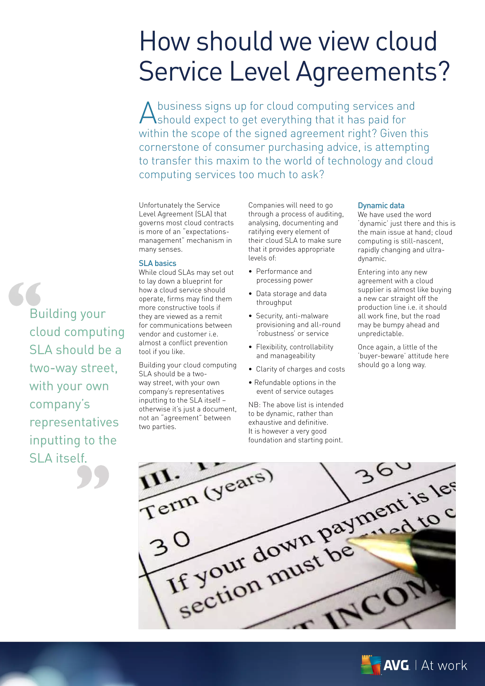 How should we view cloud
                   Service Level Agreements?
                   A   business signs up for cloud computing services and
                       should expect to get everything that it has paid for
                   within the scope of the signed agreement right? Given this
                   cornerstone of consumer purchasing advice, is attempting
                   to transfer this maxim to the world of technology and cloud
                   computing services too much to ask?

                   Unfortunately the Service         Companies will need to go        Dynamic data
                   Level Agreement (SLA) that        through a process of auditing,   We have used the word
                   governs most cloud contracts      analysing, documenting and       ‘dynamic’ just there and this is
                   is more of an “expectations-      ratifying every element of       the main issue at hand; cloud
                   management” mechanism in          their cloud SLA to make sure     computing is still-nascent,
                   many senses.                      that it provides appropriate     rapidly changing and ultra-
                                                     levels of:                       dynamic.
                   SLA basics
                   While cloud SLAs may set out      • Performance and                Entering into any new




“
                   to lay down a blueprint for         processing power               agreement with a cloud
                   how a cloud service should                                         supplier is almost like buying
                                                     • Data storage and data
                   operate, firms may find them                                       a new car straight off the
                                                       throughput
                   more constructive tools if                                         production line i.e. it should
Building your      they are viewed as a remit        • Security, anti-malware         all work fine, but the road
                   for communications between          provisioning and all-round     may be bumpy ahead and
cloud computing    vendor and customer i.e.            ‘robustness’ or service        unpredictable.
                   almost a conflict prevention
SLA should be a    tool if you like.
                                                     • Flexibility, controllability
                                                       and manageability
                                                                                      Once again, a little of the
                                                                                      ‘buyer-beware’ attitude here
two-way street,    Building your cloud computing
                   SLA should be a two-
                                                     • Clarity of charges and costs
                                                                                      should go a long way.


with your own      way street, with your own
                   company’s representatives
                                                     • Refundable options in the
                                                       event of service outages
company’s          inputting to the SLA itself –
                   otherwise it’s just a document,
                                                     NB: The above list is intended
                                                     to be dynamic, rather than
representatives    not an “agreement” between
                   two parties.
                                                     exhaustive and definitive.
                                                     It is however a very good
inputting to the                                     foundation and starting point.

SLA itself.


       ”

                                                                                                          At work
 