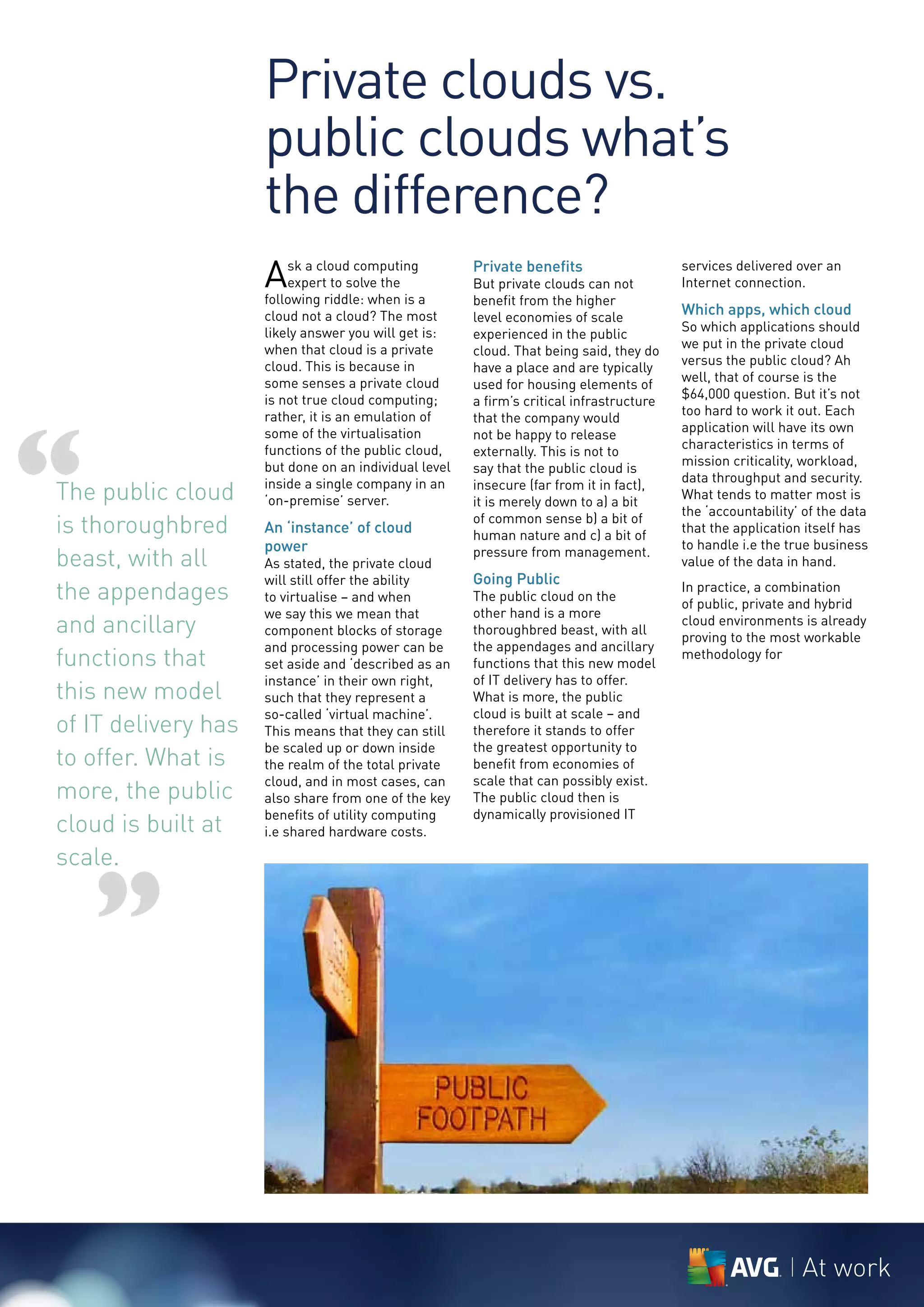 Private clouds vs.
                     public clouds what’s
                     the difference?
                     A   sk a cloud computing
                         expert to solve the
                     following riddle: when is a
                                                       Private benefits
                                                       But private clouds can not
                                                       benefit from the higher
                                                                                          services delivered over an
                                                                                          Internet connection.

                     cloud not a cloud? The most       level economies of scale
                                                                                          Which apps, which cloud
                     likely answer you will get is:                                       So which applications should
                                                       experienced in the public
                     when that cloud is a private                                         we put in the private cloud
                                                       cloud. That being said, they do
                     cloud. This is because in                                            versus the public cloud? Ah
                                                       have a place and are typically
                     some senses a private cloud                                          well, that of course is the
                                                       used for housing elements of
                     is not true cloud computing;                                         $64,000 question. But it’s not
                                                       a firm’s critical infrastructure
                                                                                          too hard to work it out. Each




“
                     rather, it is an emulation of     that the company would
                     some of the virtualisation                                           application will have its own
                                                       not be happy to release
                     functions of the public cloud,                                       characteristics in terms of
                                                       externally. This is not to
                     but done on an individual level                                      mission criticality, workload,
                                                       say that the public cloud is
                                                                                          data throughput and security.
The public cloud     inside a single company in an
                     ‘on-premise’ server.
                                                       insecure (far from it in fact),
                                                       it is merely down to a) a bit
                                                                                          What tends to matter most is
                                                                                          the ‘accountability’ of the data
is thoroughbred      An ‘instance’ of cloud
                                                       of common sense b) a bit of
                                                       human nature and c) a bit of
                                                                                          that the application itself has
                     power                                                                to handle i.e the true business
beast, with all      As stated, the private cloud
                                                       pressure from management.
                                                                                          value of the data in hand.
                     will still offer the ability      Going Public
the appendages       to virtualise – and when          The public cloud on the
                                                                                          In practice, a combination
                                                                                          of public, private and hybrid
                     we say this we mean that          other hand is a more
and ancillary        component blocks of storage       thoroughbred beast, with all
                                                                                          cloud environments is already
                                                                                          proving to the most workable
                     and processing power can be       the appendages and ancillary
functions that       set aside and ‘described as an    functions that this new model
                                                                                          methodology for
                     instance’ in their own right,     of IT delivery has to offer.
this new model       such that they represent a        What is more, the public
                     so-called ‘virtual machine’.      cloud is built at scale – and
of IT delivery has   This means that they can still    therefore it stands to offer
                     be scaled up or down inside       the greatest opportunity to
to offer. What is    the realm of the total private    benefit from economies of
                     cloud, and in most cases, can     scale that can possibly exist.
more, the public     also share from one of the key    The public cloud then is
                     benefits of utility computing     dynamically provisioned IT
cloud is built at    i.e shared hardware costs.

scale.


    ”

                                                                                                              At work
 