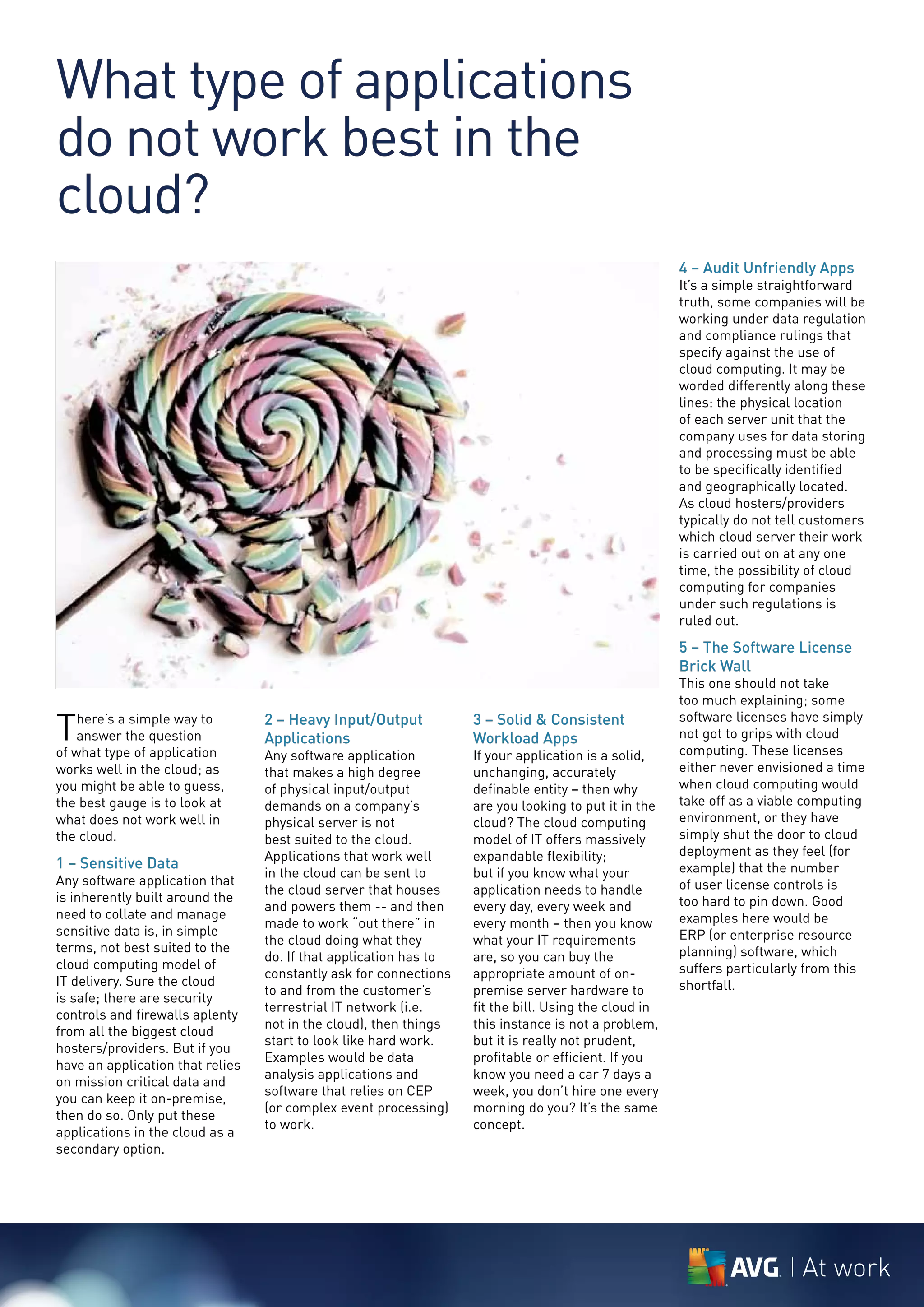 What type of applications
do not work best in the
cloud?
                                                                                                      4 – Audit Unfriendly Apps
                                                                                                      It’s a simple straightforward
                                                                                                      truth, some companies will be
                                                                                                      working under data regulation
                                                                                                      and compliance rulings that
                                                                                                      specify against the use of
                                                                                                      cloud computing. It may be
                                                                                                      worded differently along these
                                                                                                      lines: the physical location
                                                                                                      of each server unit that the
                                                                                                      company uses for data storing
                                                                                                      and processing must be able
                                                                                                      to be specifically identified
                                                                                                      and geographically located.
                                                                                                      As cloud hosters/providers
                                                                                                      typically do not tell customers
                                                                                                      which cloud server their work
                                                                                                      is carried out on at any one
                                                                                                      time, the possibility of cloud
                                                                                                      computing for companies
                                                                                                      under such regulations is
                                                                                                      ruled out.
                                                                                                      5 – The Software License
                                                                                                      Brick Wall
                                                                                                      This one should not take
                                                                                                      too much explaining; some

T   here’s a simple way to        2 – Heavy Input/Output           3 – Solid & Consistent             software licenses have simply
    answer the question           Applications                     Workload Apps                      not got to grips with cloud
of what type of application       Any software application         If your application is a solid,    computing. These licenses
works well in the cloud; as       that makes a high degree         unchanging, accurately             either never envisioned a time
you might be able to guess,       of physical input/output         definable entity – then why        when cloud computing would
the best gauge is to look at      demands on a company’s           are you looking to put it in the   take off as a viable computing
what does not work well in        physical server is not           cloud? The cloud computing         environment, or they have
the cloud.                        best suited to the cloud.        model of IT offers massively       simply shut the door to cloud
                                  Applications that work well      expandable flexibility;            deployment as they feel (for
1 – Sensitive Data                                                                                    example) that the number
                                  in the cloud can be sent to      but if you know what your
Any software application that                                                                         of user license controls is
                                  the cloud server that houses     application needs to handle
is inherently built around the                                                                        too hard to pin down. Good
                                  and powers them -- and then      every day, every week and
need to collate and manage                                                                            examples here would be
                                  made to work “out there” in      every month – then you know
sensitive data is, in simple                                                                          ERP (or enterprise resource
                                  the cloud doing what they        what your IT requirements
terms, not best suited to the                                                                         planning) software, which
                                  do. If that application has to   are, so you can buy the
cloud computing model of                                                                              suffers particularly from this
                                  constantly ask for connections   appropriate amount of on-
IT delivery. Sure the cloud                                                                           shortfall.
                                  to and from the customer’s       premise server hardware to
is safe; there are security
                                  terrestrial IT network (i.e.     fit the bill. Using the cloud in
controls and firewalls aplenty
                                  not in the cloud), then things   this instance is not a problem,
from all the biggest cloud
                                  start to look like hard work.    but it is really not prudent,
hosters/providers. But if you
                                  Examples would be data           profitable or efficient. If you
have an application that relies
                                  analysis applications and        know you need a car 7 days a
on mission critical data and
                                  software that relies on CEP      week, you don’t hire one every
you can keep it on-premise,
                                  (or complex event processing)    morning do you? It’s the same
then do so. Only put these
                                  to work.                         concept.
applications in the cloud as a
secondary option.




                                                                                                                          At work
 