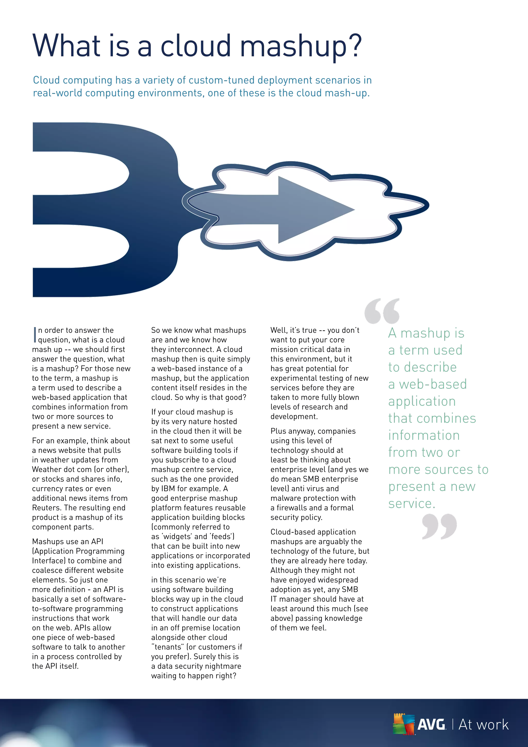 What is a cloud mashup?
Cloud computing has a variety of custom-tuned deployment scenarios in
real-world computing environments, one of these is the cloud mash-up.




I n order to answer the
  question, what is a cloud
mash up -- we should first
answer the question, what
is a mashup? For those new
                               So we know what mashups
                               are and we know how
                               they interconnect. A cloud
                               mashup then is quite simply
                               a web-based instance of a
                                                               mission critical data in
                                                               this environment, but it
                                                               has great potential for
                                                                                         “
                                                               Well, it’s true -- you don’t
                                                               want to put your core
                                                                                               A mashup is
                                                                                               a term used
                                                                                               to describe
to the term, a mashup is       mashup, but the application     experimental testing of new
a term used to describe a      content itself resides in the   services before they are        a web-based
web-based application that
combines information from
                               cloud. So why is that good?     taken to more fully blown
                                                               levels of research and          application
                               If your cloud mashup is
two or more sources to
present a new service.
                               by its very nature hosted
                                                               development.                    that combines
For an example, think about
                               in the cloud then it will be
                               sat next to some useful
                                                               Plus anyway, companies
                                                               using this level of             information
a news website that pulls
in weather updates from
                               software building tools if
                               you subscribe to a cloud
                                                               technology should at
                                                               least be thinking about
                                                                                               from two or
Weather dot com (or other),    mashup centre service,          enterprise level (and yes we    more sources to
or stocks and shares info,     such as the one provided        do mean SMB enterprise
currency rates or even         by IBM for example. A           level) anti virus and           present a new
additional news items from     good enterprise mashup          malware protection with
                                                                                               service.


                                                                                                   ”
Reuters. The resulting end     platform features reusable      a firewalls and a formal
product is a mashup of its     application building blocks     security policy.
component parts.               (commonly referred to
                                                               Cloud-based application
                               as ‘widgets’ and ‘feeds’)
Mashups use an API                                             mashups are arguably the
                               that can be built into new
(Application Programming                                       technology of the future, but
                               applications or incorporated
Interface) to combine and                                      they are already here today.
                               into existing applications.
coalesce different website                                     Although they might not
elements. So just one          in this scenario we’re          have enjoyed widespread
more definition - an API is    using software building         adoption as yet, any SMB
basically a set of software-   blocks way up in the cloud      IT manager should have at
to-software programming        to construct applications       least around this much (see
instructions that work         that will handle our data       above) passing knowledge
on the web. APIs allow         in an off premise location      of them we feel.
one piece of web-based         alongside other cloud
software to talk to another    “tenants” (or customers if
in a process controlled by     you prefer). Surely this is
the API itself.                a data security nightmare
                               waiting to happen right?




                                                                                                         At work
 