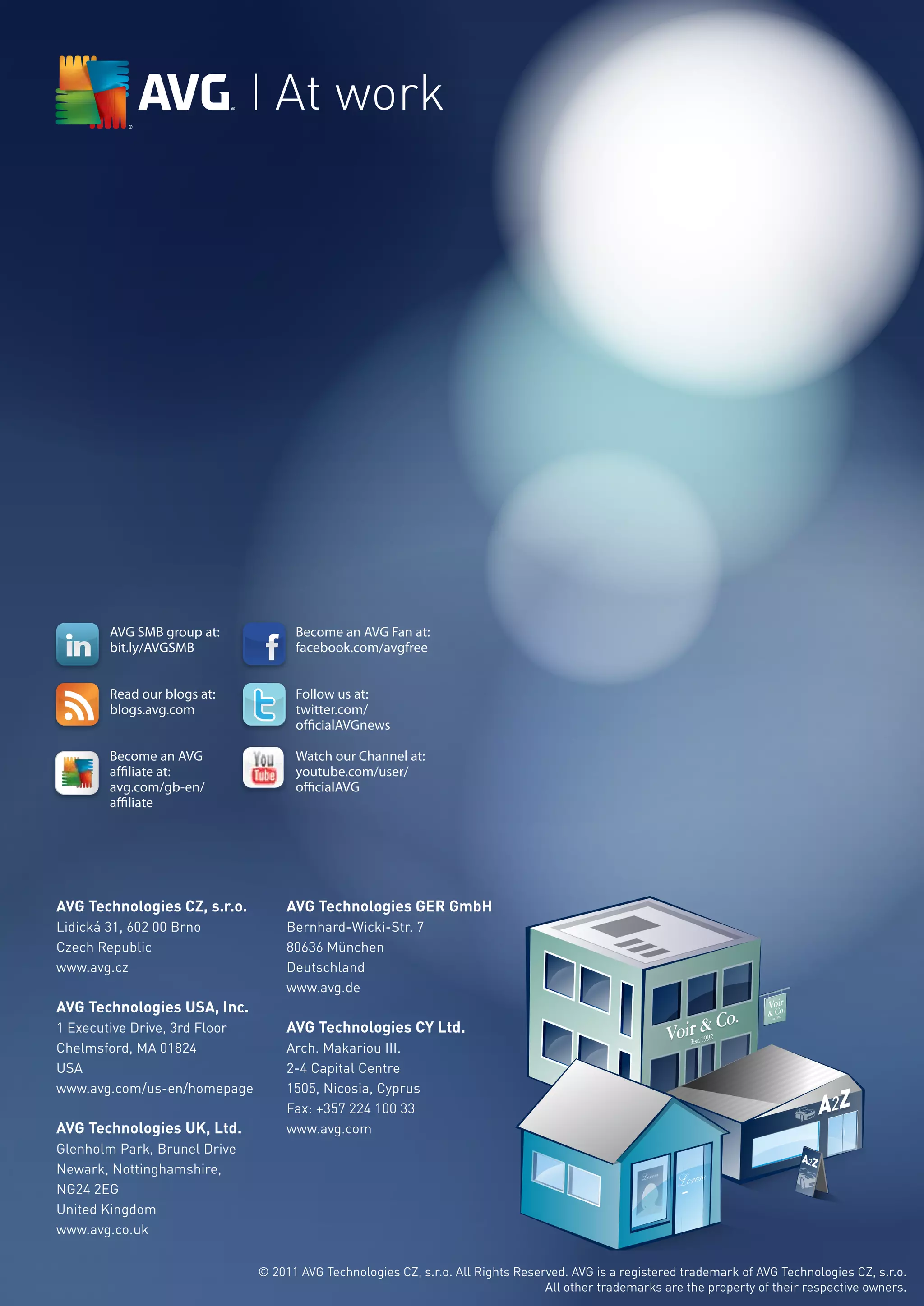 At work




                                         AVG SMB group at:             Become an AVG Fan at:
                                         bit.ly/AVGSMB                  facebook.com/avgfree


                                         Read our blogs at:            Follow us at:
                                         blogs.avg.com
                                             IDENTITY STANDARDS         twitter.com/
ER LOGO


 ompany that constantly
                                                                        ofﬁcialAVGnews
tes its product lineup to
e the best security possible,
 it necessary to revise our
y to reﬂect that: quicker,



                                         Become an AVG                  Watch our Channel at:
er,and full of personality.


ymbol and logotype have
edesigned. AVG’s new



                                         afﬁliate at:                  youtube.com/user/
pe has been specially drawn
ust never be recreated or
t in an alternative font.
mbol has been simpliﬁed



                                         avg.com/gb-en/                 officialAVG
revious designs for crisper
 and to reﬁne the identity
mpany that is dedicated to
ting the identity of others.


 ors are more vibrant and
 the alert, energetic and bold
rection that AVG is headed.
                                         affiliate
ape of the symbol itself
en softened and updated to
ble interlocking hands, as a
the community that deﬁnes
 our loyal customers.




                                                             14




                                 AVG Technologies CZ, s.r.o.           AVG Technologies GER GmbH
                                 Lidická 31, 602 00 Brno               Bernhard-Wicki-Str. 7
                                 Czech Republic                        80636 München
                                 www.avg.cz                            Deutschland
                                                                       www.avg.de
                                 AVG Technologies USA, Inc.
                                 1 Executive Drive, 3rd Floor          AVG Technologies CY Ltd.
                                 Chelmsford, MA 01824                  Arch. Makariou III.
                                 USA                                   2-4 Capital Centre
                                 www.avg.com/us-en/homepage            1505, Nicosia, Cyprus
                                                                       Fax: +357 224 100 33
                                 AVG Technologies UK, Ltd.             www.avg.com
                                 Glenholm Park, Brunel Drive
                                 Newark, Nottinghamshire,
                                 NG24 2EG
                                 United Kingdom
                                 www.avg.co.uk


                                                                  © 2011 AVG Technologies CZ, s.r.o. All Rights Reserved. AVG is a registered trademark of AVG Technologies CZ, s.r.o.
                                                                                                                     All other trademarks are the property of their respective owners.
 