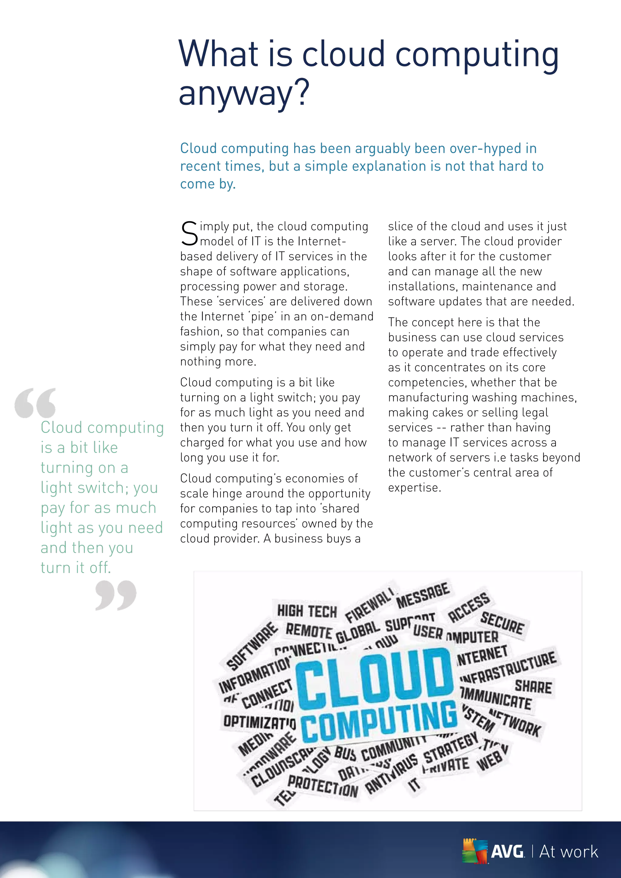 What is cloud computing
                    anyway?
                    Cloud computing has been arguably been over-hyped in
                    recent times, but a simple explanation is not that hard to
                    come by.


                    S   imply put, the cloud computing
                        model of IT is the Internet-
                    based delivery of IT services in the
                                                           slice of the cloud and uses it just
                                                           like a server. The cloud provider
                                                           looks after it for the customer
                    shape of software applications,        and can manage all the new
                    processing power and storage.          installations, maintenance and
                    These ‘services’ are delivered down    software updates that are needed.
                    the Internet ‘pipe’ in an on-demand    The concept here is that the
                    fashion, so that companies can         business can use cloud services
                    simply pay for what they need and      to operate and trade effectively
                    nothing more.                          as it concentrates on its core




“
                    Cloud computing is a bit like          competencies, whether that be
                    turning on a light switch; you pay     manufacturing washing machines,
                    for as much light as you need and      making cakes or selling legal
Cloud computing     then you turn it off. You only get     services -- rather than having
                    charged for what you use and how       to manage IT services across a
is a bit like
                    long you use it for.                   network of servers i.e tasks beyond
turning on a                                               the customer’s central area of
                    Cloud computing’s economies of
light switch; you   scale hinge around the opportunity     expertise.
pay for as much     for companies to tap into ‘shared
light as you need   computing resources’ owned by the
                    cloud provider. A business buys a
and then you
turn it off.


       ”

                                                                                       At work
 