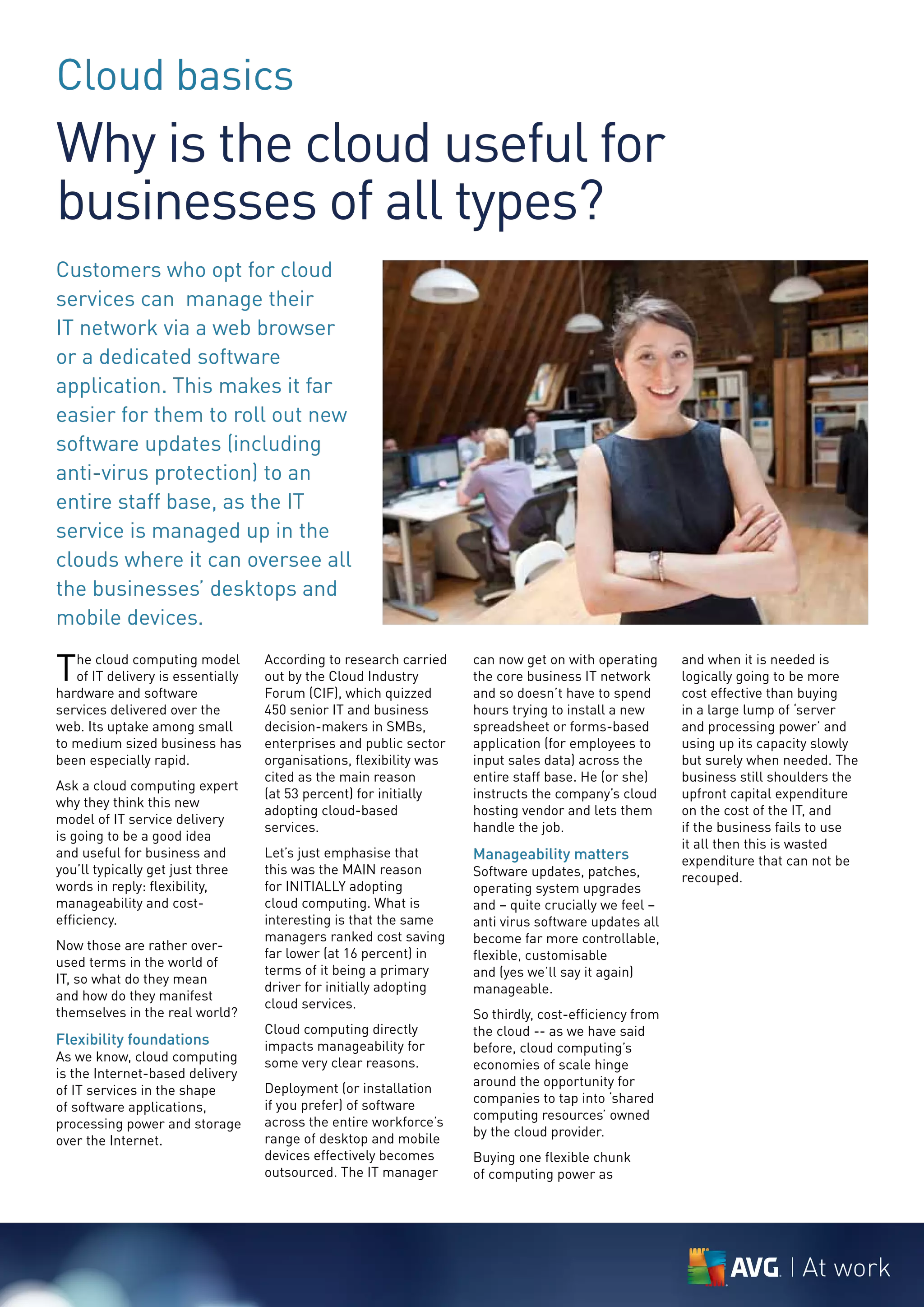 Cloud basics
Why is the cloud useful for
businesses of all types?
Customers who opt for cloud
services can manage their
IT network via a web browser
or a dedicated software
application. This makes it far
easier for them to roll out new
software updates (including
anti-virus protection) to an
entire staff base, as the IT
service is managed up in the
clouds where it can oversee all
the businesses’ desktops and
mobile devices.

T  he cloud computing model
   of IT delivery is essentially
hardware and software
                                   According to research carried
                                   out by the Cloud Industry
                                   Forum (CIF), which quizzed
                                                                    can now get on with operating
                                                                    the core business IT network
                                                                    and so doesn’t have to spend
                                                                                                       and when it is needed is
                                                                                                       logically going to be more
                                                                                                       cost effective than buying
services delivered over the        450 senior IT and business       hours trying to install a new      in a large lump of ‘server
web. Its uptake among small        decision-makers in SMBs,         spreadsheet or forms-based         and processing power’ and
to medium sized business has       enterprises and public sector    application (for employees to      using up its capacity slowly
been especially rapid.             organisations, flexibility was   input sales data) across the       but surely when needed. The
                                   cited as the main reason         entire staff base. He (or she)     business still shoulders the
Ask a cloud computing expert
                                   (at 53 percent) for initially    instructs the company’s cloud      upfront capital expenditure
why they think this new
                                   adopting cloud-based             hosting vendor and lets them       on the cost of the IT, and
model of IT service delivery
                                   services.                        handle the job.                    if the business fails to use
is going to be a good idea
                                                                                                       it all then this is wasted
and useful for business and        Let’s just emphasise that        Manageability matters              expenditure that can not be
you’ll typically get just three    this was the MAIN reason         Software updates, patches,         recouped.
words in reply: flexibility,       for INITIALLY adopting           operating system upgrades
manageability and cost-            cloud computing. What is         and – quite crucially we feel –
efficiency.                        interesting is that the same     anti virus software updates all
                                   managers ranked cost saving      become far more controllable,
Now those are rather over-
                                   far lower (at 16 percent) in     flexible, customisable
used terms in the world of
                                   terms of it being a primary      and (yes we’ll say it again)
IT, so what do they mean
                                   driver for initially adopting    manageable.
and how do they manifest
                                   cloud services.
themselves in the real world?                                       So thirdly, cost-efficiency from
                                   Cloud computing directly         the cloud -- as we have said
Flexibility foundations            impacts manageability for        before, cloud computing’s
As we know, cloud computing        some very clear reasons.         economies of scale hinge
is the Internet-based delivery
                                   Deployment (or installation      around the opportunity for
of IT services in the shape
                                   if you prefer) of software       companies to tap into ‘shared
of software applications,
                                   across the entire workforce’s    computing resources’ owned
processing power and storage
                                   range of desktop and mobile      by the cloud provider.
over the Internet.
                                   devices effectively becomes      Buying one flexible chunk
                                   outsourced. The IT manager       of computing power as




                                                                                                                          At work
 