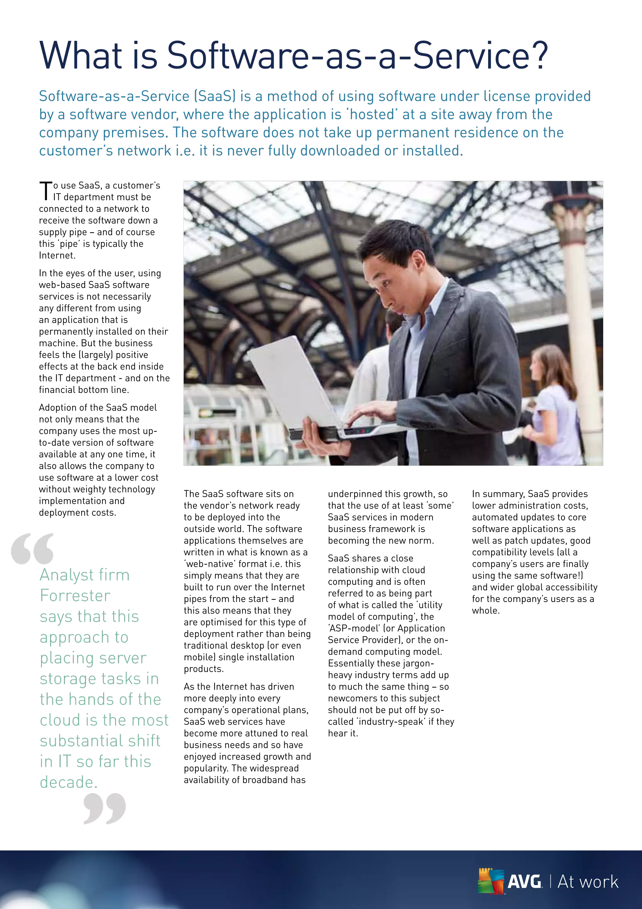 What is Software-as-a-Service?
Software-as-a-Service (SaaS) is a method of using software under license provided
by a software vendor, where the application is ‘hosted’ at a site away from the
company premises. The software does not take up permanent residence on the
customer’s network i.e. it is never fully downloaded or installed.

T   o use SaaS, a customer’s
    IT department must be
connected to a network to
receive the software down a
supply pipe – and of course
this ‘pipe’ is typically the
Internet.
In the eyes of the user, using
web-based SaaS software
services is not necessarily
any different from using
an application that is
permanently installed on their
machine. But the business
feels the (largely) positive
effects at the back end inside
the IT department - and on the
financial bottom line.
Adoption of the SaaS model
not only means that the
company uses the most up-
to-date version of software
available at any one time, it
also allows the company to
use software at a lower cost
without weighty technology       The SaaS software sits on        underpinned this growth, so       In summary, SaaS provides
implementation and               the vendor’s network ready       that the use of at least ‘some’   lower administration costs,
deployment costs.                to be deployed into the          SaaS services in modern           automated updates to core




“
                                 outside world. The software      business framework is             software applications as
                                 applications themselves are      becoming the new norm.            well as patch updates, good
                                 written in what is known as a                                      compatibility levels (all a
                                                                  SaaS shares a close
                                 ‘web-native’ format i.e. this                                      company’s users are finally
Analyst firm                     simply means that they are
                                                                  relationship with cloud
                                                                  computing and is often
                                                                                                    using the same software!)
                                 built to run over the Internet                                     and wider global accessibility
Forrester                        pipes from the start – and
                                                                  referred to as being part
                                                                  of what is called the ‘utility
                                                                                                    for the company’s users as a

says that this                   this also means that they
                                 are optimised for this type of
                                                                  model of computing’, the
                                                                                                    whole.
                                                                  ‘ASP-model’ (or Application
approach to                      deployment rather than being
                                 traditional desktop (or even
                                                                  Service Provider), or the on-
                                                                  demand computing model.
placing server                   mobile) single installation
                                                                  Essentially these jargon-
                                 products.
storage tasks in                 As the Internet has driven
                                                                  heavy industry terms add up
                                                                  to much the same thing – so
the hands of the                 more deeply into every
                                 company’s operational plans,
                                                                  newcomers to this subject
                                                                  should not be put off by so-
cloud is the most                SaaS web services have           called ‘industry-speak’ if they
                                 become more attuned to real      hear it.
substantial shift                business needs and so have
in IT so far this                enjoyed increased growth and
                                 popularity. The widespread
decade.                          availability of broadband has




          ”                                                                                                             At work
 