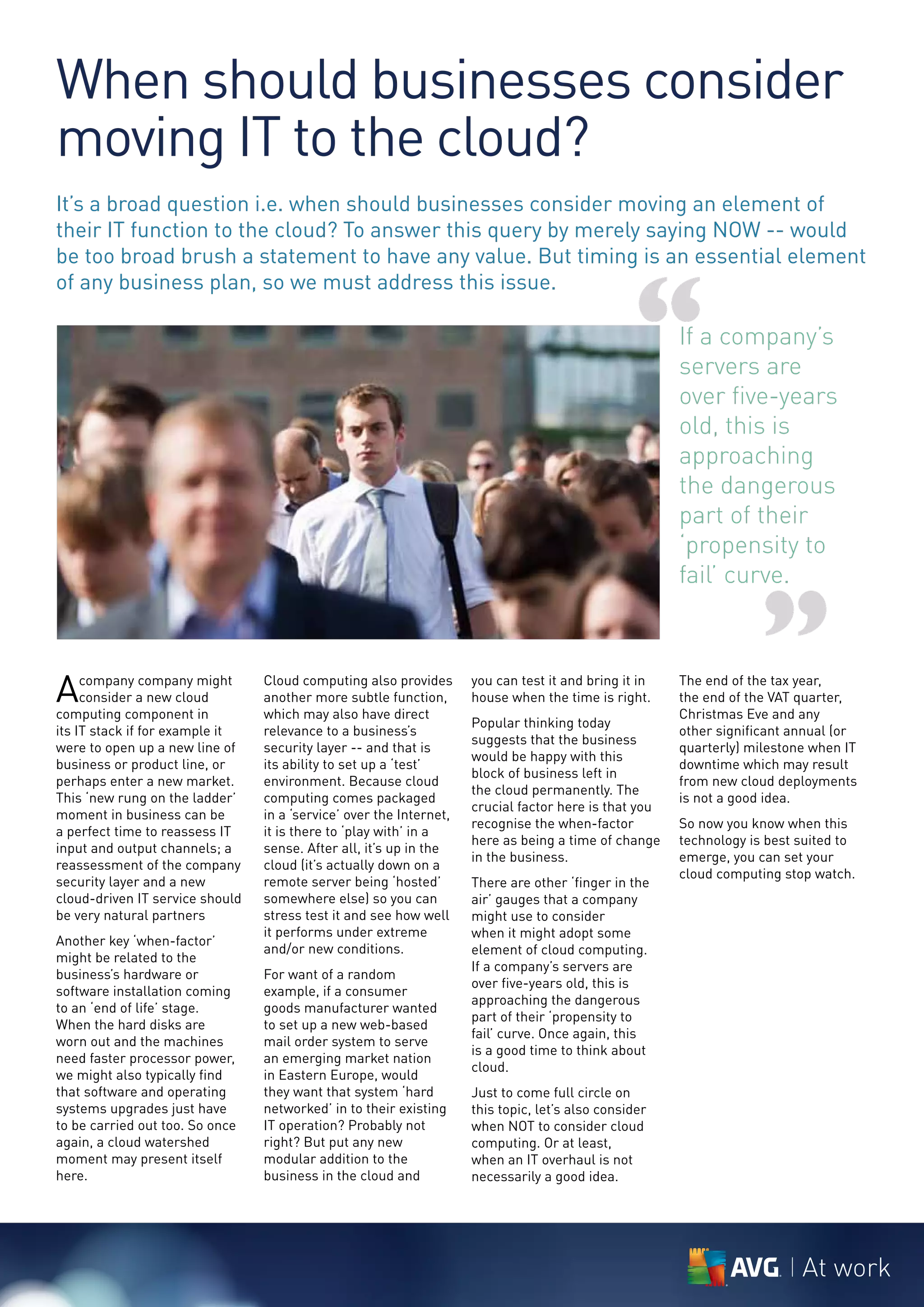 When should businesses consider
moving IT to the cloud?
It’s a broad question i.e. when should businesses consider moving an element of
their IT function to the cloud? To answer this query by merely saying NOW -- would
be too broad brush a statement to have any value. But timing is an essential element



                                                                                                 “
of any business plan, so we must address this issue.

                                                                                                       If a company’s
                                                                                                       servers are
                                                                                                       over five-years
                                                                                                       old, this is
                                                                                                       approaching
                                                                                                       the dangerous
                                                                                                       part of their
                                                                                                       ‘propensity to
                                                                                                       fail’ curve.



A    company company might
     consider a new cloud
computing component in
                                 Cloud computing also provides
                                 another more subtle function,
                                 which may also have direct
                                                                     you can test it and bring it in
                                                                     house when the time is right.
                                                                     Popular thinking today
                                                                                                                    ”
                                                                                                       The end of the tax year,
                                                                                                       the end of the VAT quarter,
                                                                                                       Christmas Eve and any
its IT stack if for example it   relevance to a business’s                                             other significant annual (or
                                                                     suggests that the business
were to open up a new line of    security layer -- and that is                                         quarterly) milestone when IT
                                                                     would be happy with this
business or product line, or     its ability to set up a ‘test’                                        downtime which may result
                                                                     block of business left in
perhaps enter a new market.      environment. Because cloud                                            from new cloud deployments
                                                                     the cloud permanently. The
This ‘new rung on the ladder’    computing comes packaged                                              is not a good idea.
                                                                     crucial factor here is that you
moment in business can be        in a ‘service’ over the Internet,
                                                                     recognise the when-factor         So now you know when this
a perfect time to reassess IT    it is there to ‘play with’ in a
                                                                     here as being a time of change    technology is best suited to
input and output channels; a     sense. After all, it’s up in the
                                                                     in the business.                  emerge, you can set your
reassessment of the company      cloud (it’s actually down on a
                                                                                                       cloud computing stop watch.
security layer and a new         remote server being ‘hosted’        There are other ‘finger in the
cloud-driven IT service should   somewhere else) so you can          air’ gauges that a company
be very natural partners         stress test it and see how well     might use to consider
                                 it performs under extreme           when it might adopt some
Another key ‘when-factor’
                                 and/or new conditions.              element of cloud computing.
might be related to the
                                                                     If a company’s servers are
business’s hardware or           For want of a random
                                                                     over five-years old, this is
software installation coming     example, if a consumer
                                                                     approaching the dangerous
to an ‘end of life’ stage.       goods manufacturer wanted
                                                                     part of their ‘propensity to
When the hard disks are          to set up a new web-based
                                                                     fail’ curve. Once again, this
worn out and the machines        mail order system to serve
                                                                     is a good time to think about
need faster processor power,     an emerging market nation
                                                                     cloud.
we might also typically find     in Eastern Europe, would
that software and operating      they want that system ‘hard         Just to come full circle on
systems upgrades just have       networked’ in to their existing     this topic, let’s also consider
to be carried out too. So once   IT operation? Probably not          when NOT to consider cloud
again, a cloud watershed         right? But put any new              computing. Or at least,
moment may present itself        modular addition to the             when an IT overhaul is not
here.                            business in the cloud and           necessarily a good idea.




                                                                                                                          At work
 