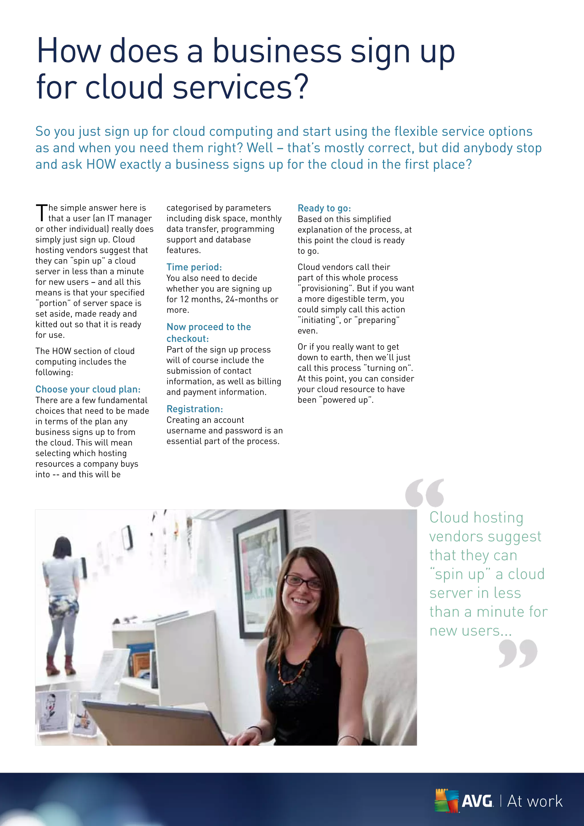 How does a business sign up
for cloud services?
So you just sign up for cloud computing and start using the flexible service options
as and when you need them right? Well – that’s mostly correct, but did anybody stop
and ask HOW exactly a business signs up for the cloud in the first place?


T   he simple answer here is
    that a user (an IT manager
or other individual) really does
                                   categorised by parameters
                                   including disk space, monthly
                                   data transfer, programming
                                                                     Ready to go:
                                                                     Based on this simplified
                                                                     explanation of the process, at
simply just sign up. Cloud         support and database              this point the cloud is ready
hosting vendors suggest that       features.                         to go.
they can “spin up” a cloud
server in less than a minute       Time period:                      Cloud vendors call their
for new users – and all this       You also need to decide           part of this whole process
means is that your specified       whether you are signing up        “provisioning”. But if you want
“portion” of server space is       for 12 months, 24-months or       a more digestible term, you
set aside, made ready and          more.                             could simply call this action
kitted out so that it is ready                                       “initiating”, or “preparing”
                                   Now proceed to the                even.
for use.                           checkout:
The HOW section of cloud           Part of the sign up process       Or if you really want to get
computing includes the             will of course include the        down to earth, then we’ll just
following:                         submission of contact             call this process “turning on”.
                                   information, as well as billing   At this point, you can consider
Choose your cloud plan:            and payment information.          your cloud resource to have
There are a few fundamental                                          been “powered up”.
choices that need to be made       Registration:
in terms of the plan any           Creating an account
business signs up to from          username and password is an
the cloud. This will mean          essential part of the process.
selecting which hosting
resources a company buys




                                                                                                “
into -- and this will be




                                                                                                       Cloud hosting
                                                                                                       vendors suggest
                                                                                                       that they can
                                                                                                       “spin up” a cloud
                                                                                                       server in less
                                                                                                       than a minute for
                                                                                                       new users...


                                                                                                                ”
                                                                                                                  At work
 