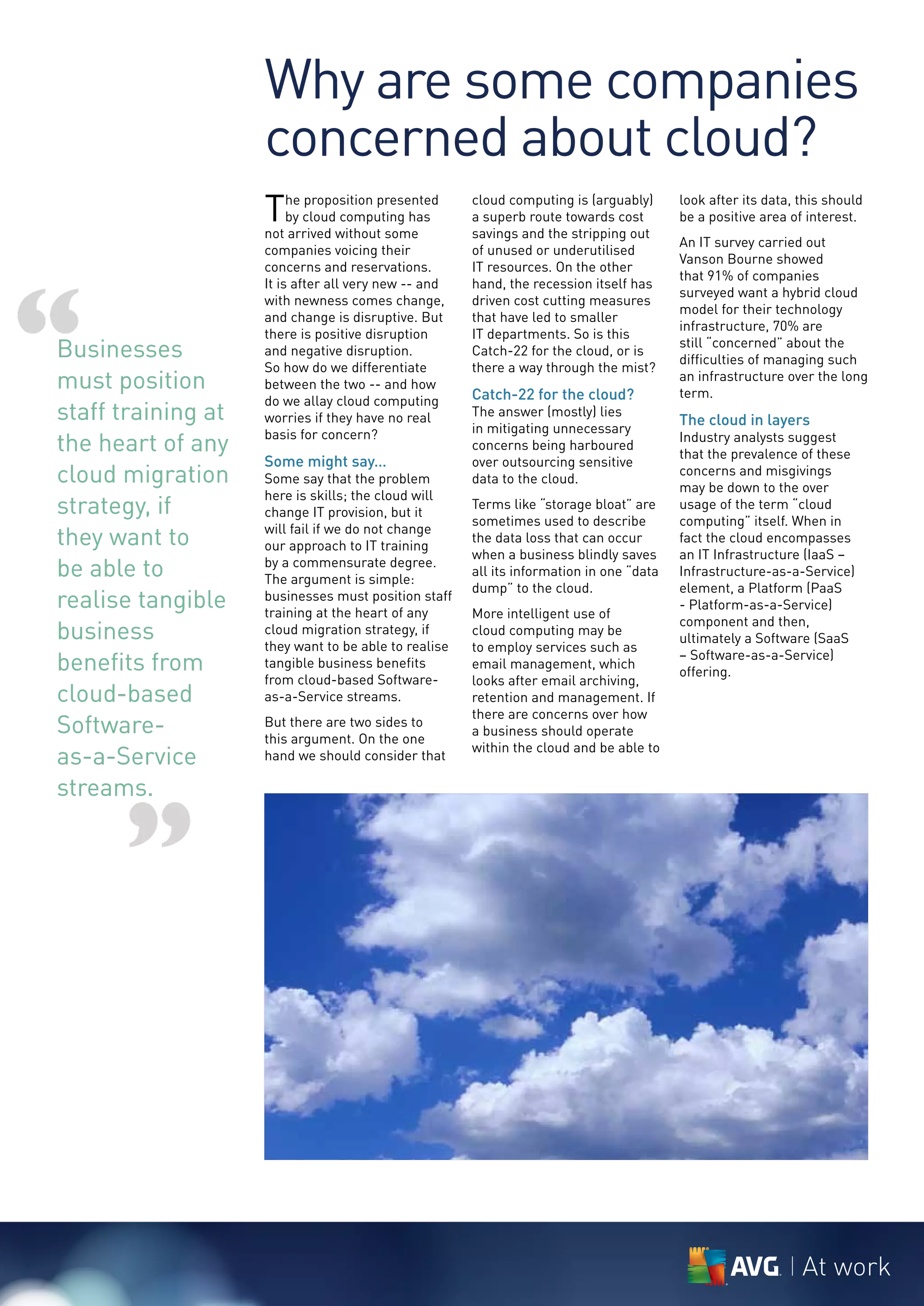 Why are some companies
                    concerned about cloud?
                    T    he proposition presented
                         by cloud computing has
                    not arrived without some
                                                      cloud computing is (arguably)
                                                      a superb route towards cost
                                                      savings and the stripping out
                                                                                         look after its data, this should
                                                                                         be a positive area of interest.
                                                                                         An IT survey carried out
                    companies voicing their           of unused or underutilised
                                                                                         Vanson Bourne showed
                    concerns and reservations.        IT resources. On the other




“
                                                                                         that 91% of companies
                    It is after all very new -- and   hand, the recession itself has
                                                                                         surveyed want a hybrid cloud
                    with newness comes change,        driven cost cutting measures
                                                                                         model for their technology
                    and change is disruptive. But     that have led to smaller
                                                                                         infrastructure, 70% are
                    there is positive disruption      IT departments. So is this
Businesses          and negative disruption.          Catch-22 for the cloud, or is
                                                                                         still “concerned” about the
                                                                                         difficulties of managing such
                    So how do we differentiate        there a way through the mist?
must position       between the two -- and how
                                                      Catch-22 for the cloud?
                                                                                         an infrastructure over the long
                                                                                         term.
                    do we allay cloud computing
staff training at   worries if they have no real      The answer (mostly) lies
                                                                                         The cloud in layers
                                                      in mitigating unnecessary
the heart of any    basis for concern?
                                                      concerns being harboured
                                                                                         Industry analysts suggest
                                                                                         that the prevalence of these
                    Some might say…                   over outsourcing sensitive
cloud migration     Some say that the problem         data to the cloud.
                                                                                         concerns and misgivings
                                                                                         may be down to the over
                    here is skills; the cloud will
strategy, if        change IT provision, but it
                                                      Terms like “storage bloat” are
                                                      sometimes used to describe
                                                                                         usage of the term “cloud
                                                                                         computing” itself. When in
they want to        will fail if we do not change
                    our approach to IT training
                                                      the data loss that can occur       fact the cloud encompasses
                                                      when a business blindly saves      an IT Infrastructure (IaaS –
be able to          by a commensurate degree.
                    The argument is simple:
                                                      all its information in one “data   Infrastructure-as-a-Service)
                                                      dump” to the cloud.                element, a Platform (PaaS
realise tangible    businesses must position staff
                    training at the heart of any      More intelligent use of
                                                                                         - Platform-as-a-Service)
                                                                                         component and then,
business            cloud migration strategy, if
                    they want to be able to realise
                                                      cloud computing may be
                                                                                         ultimately a Software (SaaS
                                                      to employ services such as
benefits from       tangible business benefits        email management, which
                                                                                         – Software-as-a-Service)
                                                                                         offering.
                    from cloud-based Software-        looks after email archiving,
cloud-based         as-a-Service streams.             retention and management. If
                                                      there are concerns over how
Software-           But there are two sides to
                    this argument. On the one
                                                      a business should operate

as-a-Service        hand we should consider that
                                                      within the cloud and be able to


streams.


      ”


                                                                                                              At work
 