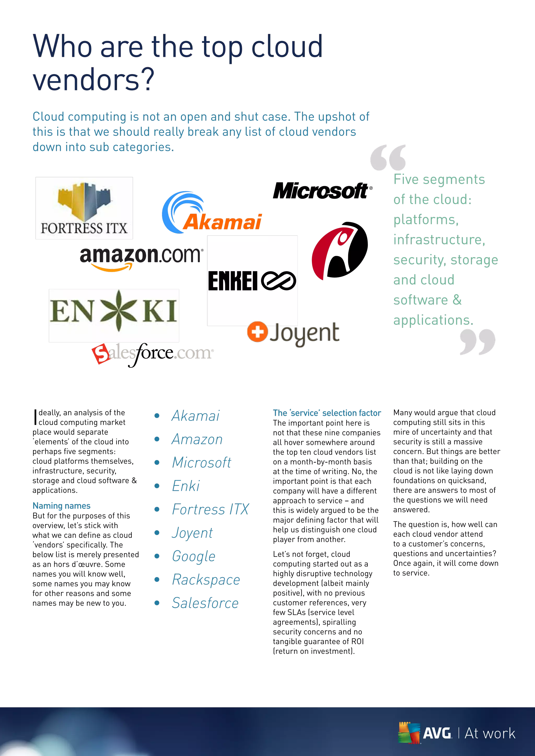 Who are the top cloud
vendors?
Cloud computing is not an open and shut case. The upshot of
this is that we should really break any list of cloud vendors



                                                                             “
down into sub categories.

                                                                                    Five segments
                                                                                    of the cloud:
                                                                                    platforms,
                                                                                    infrastructure,
                                                                                    security, storage
                                                                                    and cloud
                                                                                    software &
                                                                                    applications.


                                                                                                      ”
I deally, an analysis of the
  cloud computing market
place would separate
                                 • Akamai         The ‘service’ selection factor
                                                  The important point here is
                                                  not that these nine companies
                                                                                    Many would argue that cloud
                                                                                    computing still sits in this
                                                                                    mire of uncertainty and that
‘elements’ of the cloud into     • Amazon         all hover somewhere around        security is still a massive
perhaps five segments:                            the top ten cloud vendors list    concern. But things are better
cloud platforms themselves,
infrastructure, security,
                                 • Microsoft      on a month-by-month basis
                                                  at the time of writing. No, the
                                                                                    than that; building on the
                                                                                    cloud is not like laying down

                                 • Enki
storage and cloud software &                      important point is that each      foundations on quicksand,
applications.                                     company will have a different     there are answers to most of
                                                  approach to service – and         the questions we will need
Naming names
But for the purposes of this
                                 • Fortress ITX   this is widely argued to be the   answered.
                                                  major defining factor that will
overview, let’s stick with                                                          The question is, how well can
what we can define as cloud      • Joyent         help us distinguish one cloud
                                                  player from another.
                                                                                    each cloud vendor attend
‘vendors’ specifically. The                                                         to a customer’s concerns,
below list is merely presented
as an hors d’œuvre. Some
                                 • Google         Let’s not forget, cloud
                                                  computing started out as a
                                                                                    questions and uncertainties?
                                                                                    Once again, it will come down
names you will know well,                         highly disruptive technology      to service.
some names you may know          • Rackspace      development (albeit mainly
for other reasons and some                        positive), with no previous
names may be new to you.         • Salesforce     customer references, very
                                                  few SLAs (service level
                                                  agreements), spiralling
                                                  security concerns and no
                                                  tangible guarantee of ROI
                                                  (return on investment).




                                                                                                       At work
 