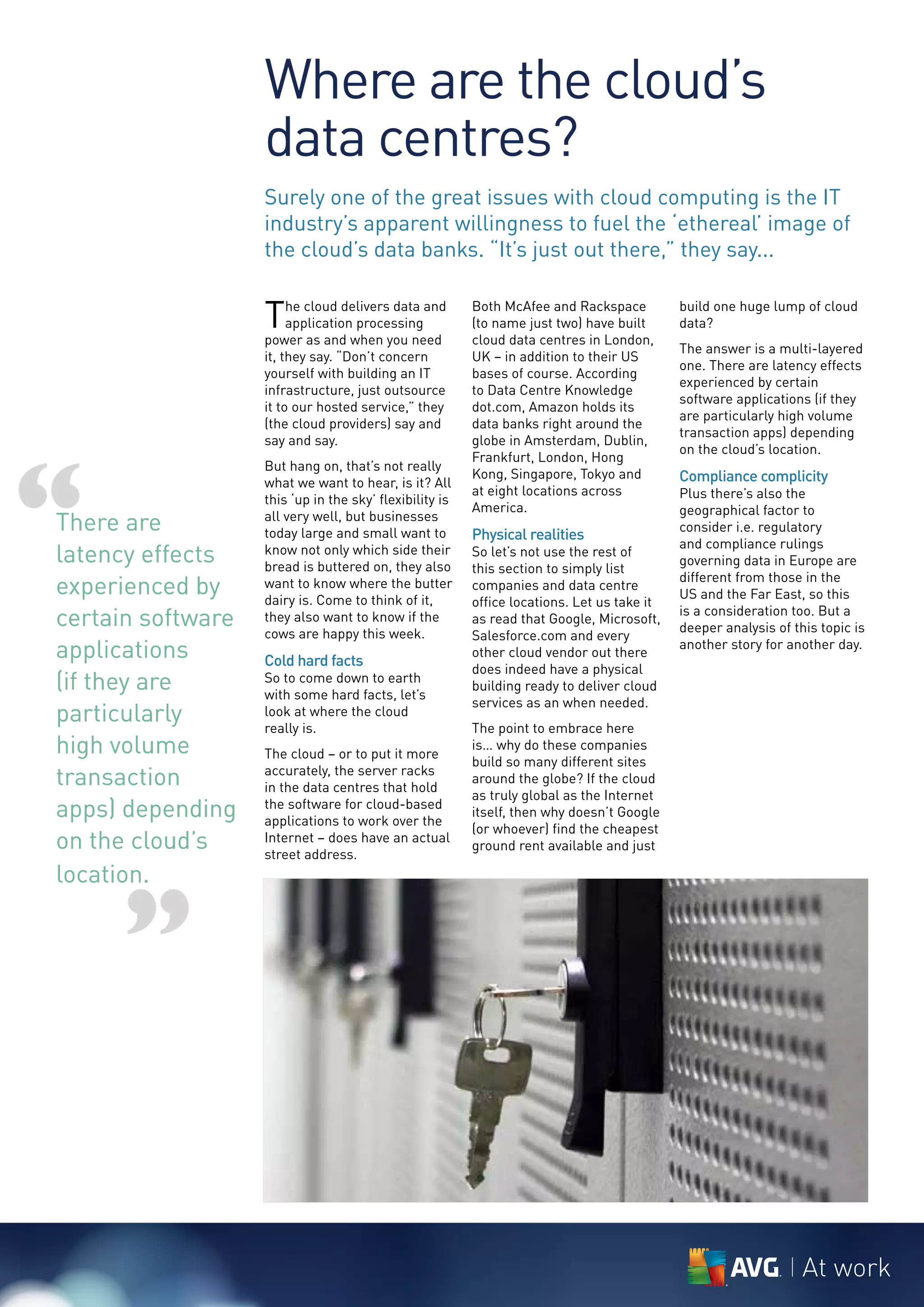 Where are the cloud’s
                   data centres?
                   Surely one of the great issues with cloud computing is the IT
                   industry’s apparent willingness to fuel the ‘ethereal’ image of
                   the cloud’s data banks. “It’s just out there,” they say...


                   T    he cloud delivers data and
                        application processing
                   power as and when you need
                                                         Both McAfee and Rackspace
                                                         (to name just two) have built
                                                         cloud data centres in London,
                                                                                            build one huge lump of cloud
                                                                                            data?
                                                                                            The answer is a multi-layered
                   it, they say. “Don’t concern          UK – in addition to their US
                                                                                            one. There are latency effects
                   yourself with building an IT          bases of course. According
                                                                                            experienced by certain
                   infrastructure, just outsource        to Data Centre Knowledge
                                                                                            software applications (if they
                   it to our hosted service,” they       dot.com, Amazon holds its
                                                                                            are particularly high volume
                   (the cloud providers) say and         data banks right around the
                                                                                            transaction apps) depending
                   say and say.                          globe in Amsterdam, Dublin,




“
                                                                                            on the cloud’s location.
                                                         Frankfurt, London, Hong
                   But hang on, that’s not really
                                                         Kong, Singapore, Tokyo and         Compliance complicity
                   what we want to hear, is it? All
                                                         at eight locations across          Plus there’s also the
                   this ‘up in the sky’ flexibility is
                                                         America.                           geographical factor to
There are          all very well, but businesses
                   today large and small want to         Physical realities
                                                                                            consider i.e. regulatory
                                                                                            and compliance rulings
latency effects    know not only which side their
                   bread is buttered on, they also
                                                         So let’s not use the rest of
                                                         this section to simply list
                                                                                            governing data in Europe are

experienced by     want to know where the butter
                   dairy is. Come to think of it,
                                                         companies and data centre
                                                                                            different from those in the
                                                                                            US and the Far East, so this
                                                         office locations. Let us take it
certain software   they also want to know if the
                   cows are happy this week.
                                                         as read that Google, Microsoft,
                                                                                            is a consideration too. But a
                                                                                            deeper analysis of this topic is
                                                         Salesforce.com and every
applications       Cold hard facts
                                                         other cloud vendor out there
                                                                                            another story for another day.
                                                         does indeed have a physical
(if they are       So to come down to earth
                   with some hard facts, let’s
                                                         building ready to deliver cloud
                                                         services as an when needed.
particularly       look at where the cloud
                   really is.                            The point to embrace here
high volume        The cloud – or to put it more
                                                         is… why do these companies
                                                         build so many different sites
transaction        accurately, the server racks
                   in the data centres that hold
                                                         around the globe? If the cloud
                                                         as truly global as the Internet
apps) depending    the software for cloud-based
                   applications to work over the
                                                         itself, then why doesn’t Google
                                                         (or whoever) find the cheapest
on the cloud’s     Internet – does have an actual
                   street address.
                                                         ground rent available and just

location.


      ”

                                                                                                                 At work
 