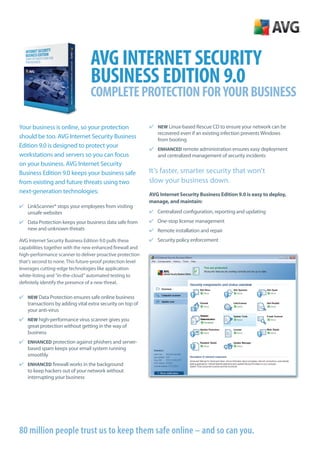 AVG Internet SecurIty
                                 BuSIneSS eDItIOn 9.0
                                 cOmplete prOtectIOn FOr yOur BuSIneSS

Your business is online, so your protection                 ✔ NEW Linux-based Rescue CD to ensure your network can be
                                                              recovered even if an existing infection prevents Windows
should be too. AVG Internet Security Business                 from booting
Edition 9.0 is designed to protect your
                                                            ✔ ENHANCED remote administration ensures easy deployment
workstations and servers so you can focus                     and centralized management of security incidents
on your business. AVG Internet Security
Business Edition 9.0 keeps your business safe               It’s faster, smarter security that won’t
from existing and future threats using two                  slow your business down.
next-generation technologies:                               AVG Internet Security Business Edition 9.0 is easy to deploy,
                                                            manage, and maintain:
✔ LinkScanner® stops your employees from visiting
  unsafe websites                                           ✔ Centralized configuration, reporting and updating
✔ Data Protection keeps your business data safe from        ✔ One-stop license management
  new and unknown threats                                   ✔ Remote installation and repair
AVG Internet Security Business Edition 9.0 pulls these      ✔ Security policy enforcement
capabilities together with the new enhanced firewall and
high-performance scanner to deliver proactive protection
that’s second to none. This future-proof protection level
leverages cutting-edge technologies like application
white-listing and “in-the-cloud” automated testing to
definitely identify the presence of a new threat.

✔ NEW Data Protection ensures safe online business
  transactions by adding vital extra security on top of
  your anti-virus
✔ NEW high-performance virus scanner gives you
  great protection without getting in the way of
  business
✔ ENHANCED protection against phishers and server-
  based spam keeps your email system running
  smoothly
✔ ENHANCED firewall works in the background
  to keep hackers out of your network without
  interrupting your business




80 million people trust us to keep them safe online – and so can you.
 