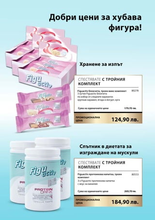 124,90 лв.
179,70  лв.Сума на единичните цени
184,90 лв.
 269,70 лв.Сума на единичните цени
80278
80553
Добри цени за хубава
фигура!
Хранене за изпът
Спътник в диетата за
изграждане на мускули
Спестявате с тройния
комплект
Спестявате с тройния
комплект
Figuactiv протеинова напитка, троен
комплект
3 x Figuactiv протеинова напитка
с вкус на ванилия
Figuactiv блокчета, троен микс комплект
3 кутии Figuactiv блокчета
по избор от следните варианти:
хрупкав карамел, ягода и йогурт, нуга
Промоционална
цена
Промоционална
цена
 