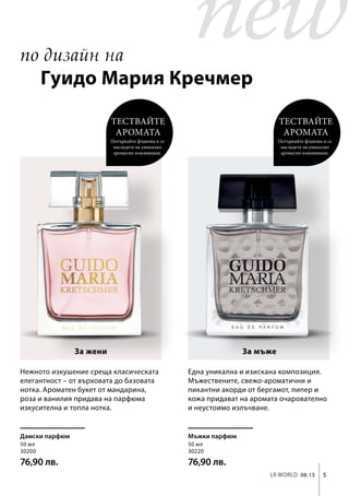 5LR world 08.15
50 мл
30200
76,90 лв.
50 мл
30220
76,90 лв.
Мъжки парфюмДамски парфюм
Нежното изкушение среща класическата
елегантност – от върховата до базовата
нотка. Ароматен букет от мандарина,
роза и ванилия придава на парфюма
изкусителна и топла нотка.
Една уникална и изискана композиция.
Мъжествените, свежо-ароматични и
пикантни акорди от бергамот, пипер и
кожа придават на аромата очарователно
и неустоимо излъчване.
Тествайте
аромата
Потъркайте флакона и се
насладете на уникално
ароматно изживяване.
Тествайте
аромата
Потъркайте флакона и се
насладете на уникално
ароматно изживяване.
За жени За мъже
по дизайн на
Гуидо Мария Кречмер
 