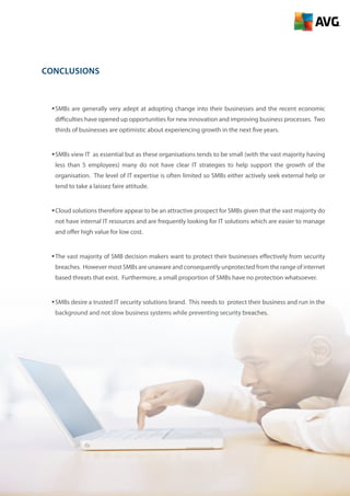 12
Conclusions
ƒƒSMBs are generally very adept at adopting change into their businesses and the recent economic
difficulties have opened up opportunities for new innovation and improving business processes. Two
thirds of businesses are optimistic about experiencing growth in the next five years.
ƒƒSMBs view IT as essential but as these organisations tends to be small (with the vast majority having
less than 5 employees) many do not have clear IT strategies to help support the growth of the
organisation. The level of IT expertise is often limited so SMBs either actively seek external help or
tend to take a laissez faire attitude.
ƒƒCloud solutions therefore appear to be an attractive prospect for SMBs given that the vast majority do
not have internal IT resources and are frequently looking for IT solutions which are easier to manage
and offer high value for low cost.
ƒƒThe vast majority of SMB decision makers want to protect their businesses effectively from security
breaches. However most SMBs are unaware and consequently unprotected from the range of internet
based threats that exist. Furthermore, a small proportion of SMBs have no protection whatsoever.
ƒƒSMBs desire a trusted IT security solutions brand. This needs to protect their business and run in the
background and not slow business systems while preventing security breaches.
 