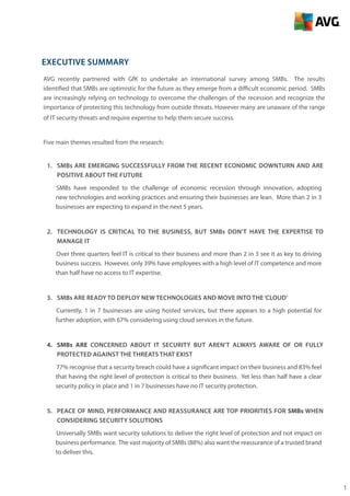 1
Executive Summary
AVG recently partnered with GfK to undertake an international survey among SMBs. The results
identified that SMBs are optimistic for the future as they emerge from a difficult economic period. SMBs
are increasingly relying on technology to overcome the challenges of the recession and recognize the
importance of protecting this technology from outside threats. However many are unaware of the range
of IT security threats and require expertise to help them secure success.
Five main themes resulted from the research:
1.	 SMBs ARE emerging successfully from the recent economic downturn AND are
positive about the future
SMBs have responded to the challenge of economic recession through innovation, adopting
new technologies and working practices and ensuring their businesses are lean. More than 2 in 3
businesses are expecting to expand in the next 5 years.
2.	 TECHNOLOGY is critical to the business, but SMBs don’t have the expertise to
manage it
Over three quarters feel IT is critical to their business and more than 2 in 3 see it as key to driving
business success. However, only 39% have employees with a high level of IT competence and more
than half have no access to IT expertise.
3.	 SMBs are ready to deploy new technologies and move into the‘cloud’
Currently, 1 in 7 businesses are using hosted services, but there appears to a high potential for
further adoption, with 67% considering using cloud services in the future.
4.	 SMBs are concerned about IT security but aren’t always aware of or fully
protected against the threats that exist
77% recognise that a security breach could have a significant impact on their business and 83% feel
that having the right level of protection is critical to their business. Yet less than half have a clear
security policy in place and 1 in 7 businesses have no IT security protection.
5.	 Peace of mind, performance and reassurance are top priorities for SMBs when
considering security solutions
Universally SMBs want security solutions to deliver the right level of protection and not impact on
business performance. The vast majority of SMBs (88%) also want the reassurance of a trusted brand
to deliver this.
 