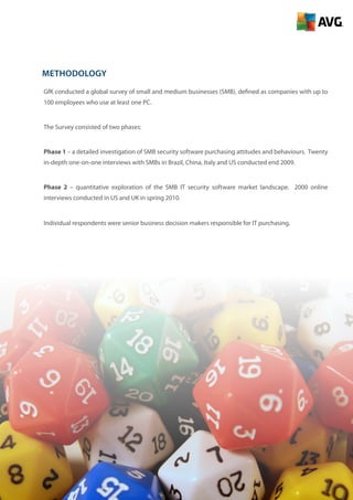 2
Methodology
GfK conducted a global survey of small and medium businesses (SMB), defined as companies with up to
100 employees who use at least one PC.
The Survey consisted of two phases:
Phase 1 – a detailed investigation of SMB security software purchasing attitudes and behaviours. Twenty
in-depth one-on-one interviews with SMBs in Brazil, China, Italy and US conducted end 2009.
Phase 2 – quantitative exploration of the SMB IT security software market landscape. 2000 online
interviews conducted in US and UK in spring 2010.
Individual respondents were senior business decision makers responsible for IT purchasing.
 