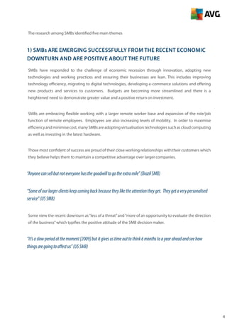 4
The research among SMBs identified five main themes
1) SMBs ARE emerging successfully from the recent economic
downturn AND are positive about the future
SMBs have responded to the challenge of economic recession through innovation, adopting new
technologies and working practices and ensuring their businesses are lean. This includes improving
technology efficiency, migrating to digital technologies, developing e-commerce solutions and offering
new products and services to customers. Budgets are becoming more streamlined and there is a
heightened need to demonstrate greater value and a positive return on investment.
SMBs are embracing flexible working with a larger remote worker base and expansion of the role/job
function of remote employees. Employees are also increasing levels of mobility. In order to maximise
efficiencyandminimisecost,manySMBsareadoptingvirtualisationtechnologiessuchascloudcomputing
as well as investing in the latest hardware.
Those most confident of success are proud of their close working relationships with their customers which
they believe helps them to maintain a competitive advantage over larger companies.
“Anyonecansellbutnoteveryonehasthegoodwilltogotheextramile”(BrazilSMB)
“Someofourlargerclientskeepcomingbackbecausetheyliketheattentiontheyget. Theygetaverypersonalised
service”(USSMB)
Some view the recent downturn as“less of a threat”and“more of an opportunity to evaluate the direction
of the business”which typifies the positive attitude of the SMB decision maker.
“It’saslowperiodatthemoment[2009]butitgivesustimeouttothink6monthstoayearaheadandseehow
thingsaregoingtoaffectus”(USSMB)
 