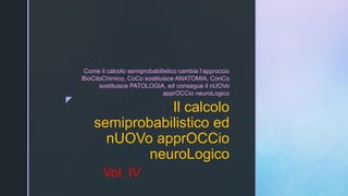 z
Il calcolo
semiprobabilistico ed
nUOVo apprOCCio
neuroLogico
Come il calcolo semiprobabilistico cambia l’approccio
BioCitoChimico, CoCo sostituisce ANATOMIA, ConCo
sostituisce PATOLOGIA, ed consegue il nUOVo
apprOCCio neuroLogico
Vol. IV
 