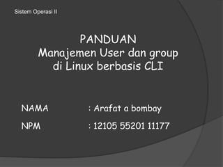 PANDUAN 
Sistem Operasi II 
Manajemen User dan group 
di Linux berbasis CLI 
NAMA : Arafat a bombay 
NPM : 12105 55201 11177 
 