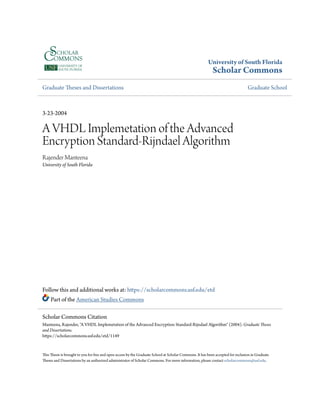 University of South Florida
Scholar Commons
Graduate Theses and Dissertations Graduate School
3-23-2004
A VHDL Implemetation of the Advanced
Encryption Standard-Rijndael Algorithm
Rajender Manteena
University of South Florida
Follow this and additional works at: https://scholarcommons.usf.edu/etd
Part of the American Studies Commons
This Thesis is brought to you for free and open access by the Graduate School at Scholar Commons. It has been accepted for inclusion in Graduate
Theses and Dissertations by an authorized administrator of Scholar Commons. For more information, please contact scholarcommons@usf.edu.
Scholar Commons Citation
Manteena, Rajender, "A VHDL Implemetation of the Advanced Encryption Standard-Rijndael Algorithm" (2004). Graduate Theses
and Dissertations.
https://scholarcommons.usf.edu/etd/1149
 