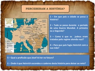 PERCEBERAM A HISTÓRIA?
1 – Em que país e cidade se passa a
história?
2 – Tudo se passa durante o período
de uma Guerra Mundial. A primeira
ou a Segunda?
3 – Como é que os judeus eram
tratados pelo regime alemão nazi?
4 – Para que país fugiu Heinrich com a
sua mãe?

5 – Qual a profissão que Jósef irá ter no futuro?
6 – Onde é que Heinrich escondeu o caderno desta história para deixar ao neto?

 