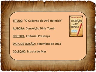TÍTULO: “O Caderno do Avô Heinrich”
AUTORA: Conceição Dinis Tomé
EDITORA: Editorial Presença
DATA DE EDIÇÃO: setembro de 2013
COLEÇÃO: Estrela do Mar

 
