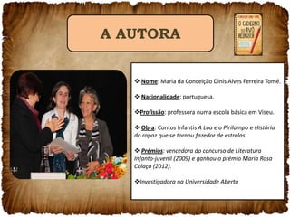 A AUTORA
 Nome: Maria da Conceição Dinis Alves Ferreira Tomé.

 Nacionalidade: portuguesa.
Profissão: professora numa escola básica em Viseu.
 Obra: Contos infantis A Lua e o Pirilampo e História
do rapaz que se tornou fazedor de estrelas

 Prémios: vencedora do concurso de Literatura
Infanto-juvenil (2009) e ganhou o prémio Maria Rosa
Colaço (2012).
Investigadora na Universidade Aberta

 