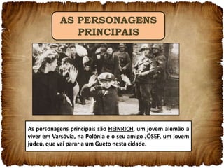 AS PERSONAGENS
PRINCIPAIS

As personagens principais são HEINRICH, um jovem alemão a
viver em Varsóvia, na Polónia e o seu amigo JÓSEF, um jovem
judeu, que vai parar a um Gueto nesta cidade.

 