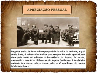 APRECIAÇÃO PESSOAL

Eu gostei muito de ler este livro porque fala do valor da amizade, a qual
sendo forte, é indestrutível e dura para sempre. Eu ainda apreciei esta
obra pelo facto de salientar a importância da leitura, da escrita,
mostrando o quanto as bibliotecas são lugares fantásticos. A verdadeira
amizade luta contra tudo e contra todos e só nos livros nós somos
totalmente livres.

 