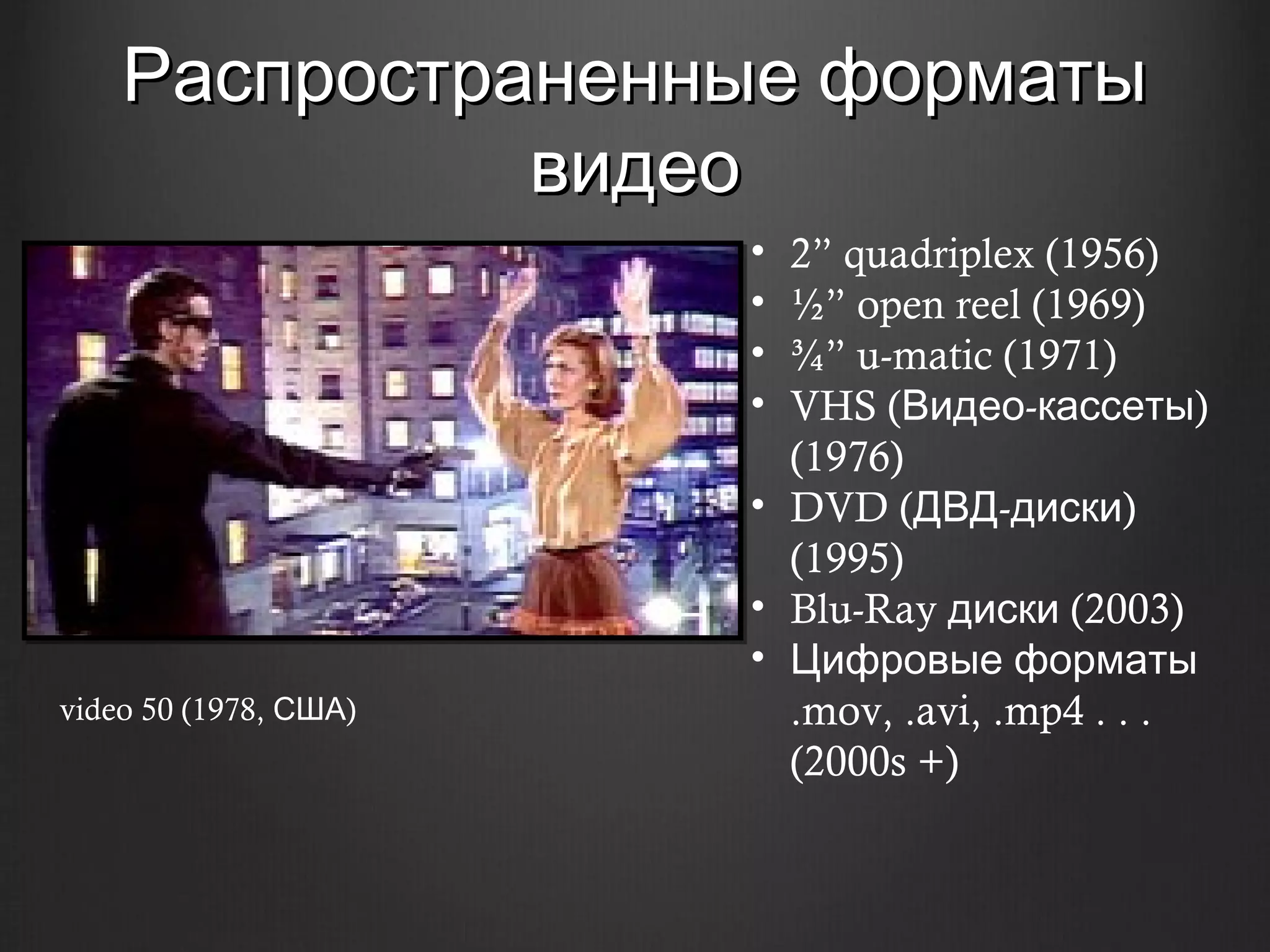 Распространенные форматы
              видео
                       • 2” quadriplex (1956)
                       • ½” open reel (1969)
                       • ¾” u-matic (1971)
                       • VHS (Видео-кассеты)
                         (1976)
                       • DVD (ДВД-диски)
                         (1995)
                       • Blu-Ray диски (2003)
                       • Цифровые форматы
video 50 (1978, США)     .mov, .avi, .mp4 . . .
                         (2000s +)
 