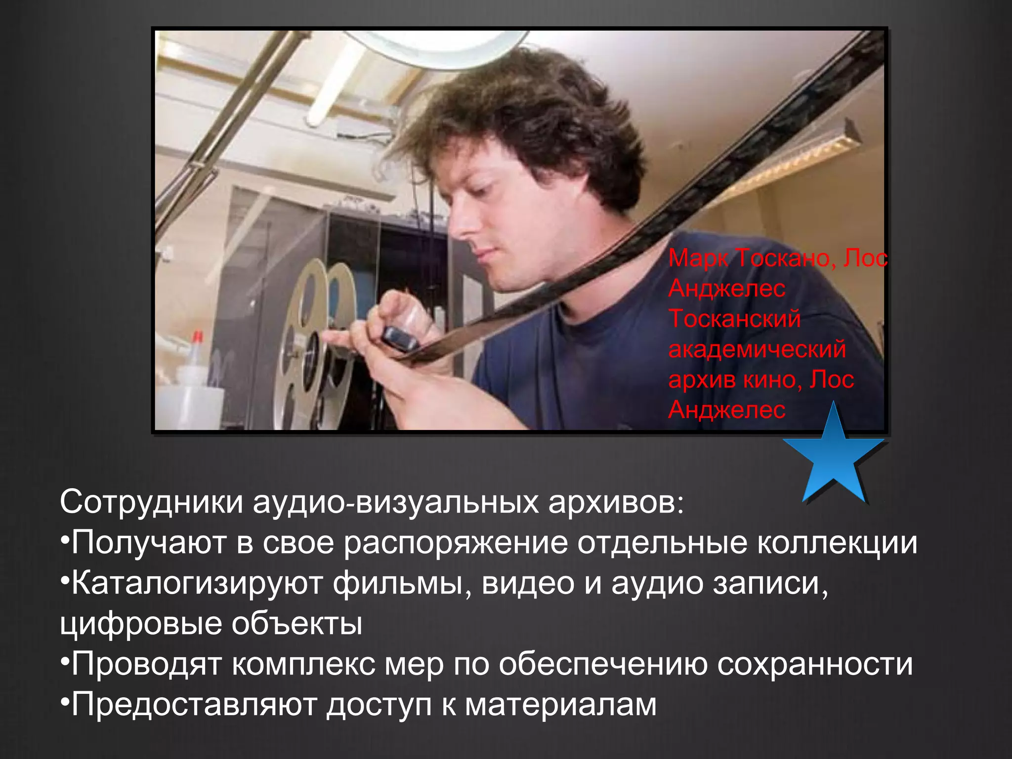 Марк Тоскано, Лос
                                  Анджелес
                                  Тосканский
                                  академический
                                  архив кино, Лос
                                  Анджелес


Сотрудники аудио-визуальных архивов:
•Получают в свое распоряжение отдельные коллекции
•Каталогизируют фильмы, видео и аудио записи,
цифровые объекты
•Проводят комплекс мер по обеспечению сохранности
•Предоставляют доступ к материалам
 
