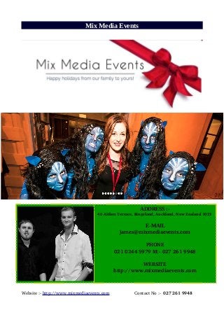 Mix Media Events
Website :­ http://www.mixmediaevents.com                    Contact No :­  027 261 9948
ADDRESS :-
   46 Aitken Terrace, Kingsland, Auckland, New Zealand 1021
E-MAIL
james@mixmediaevents.com
PHONE
021 0244 5979 M:­ 027 261 9948
WEBSITE
http://www.mixmediaevents.com
 
