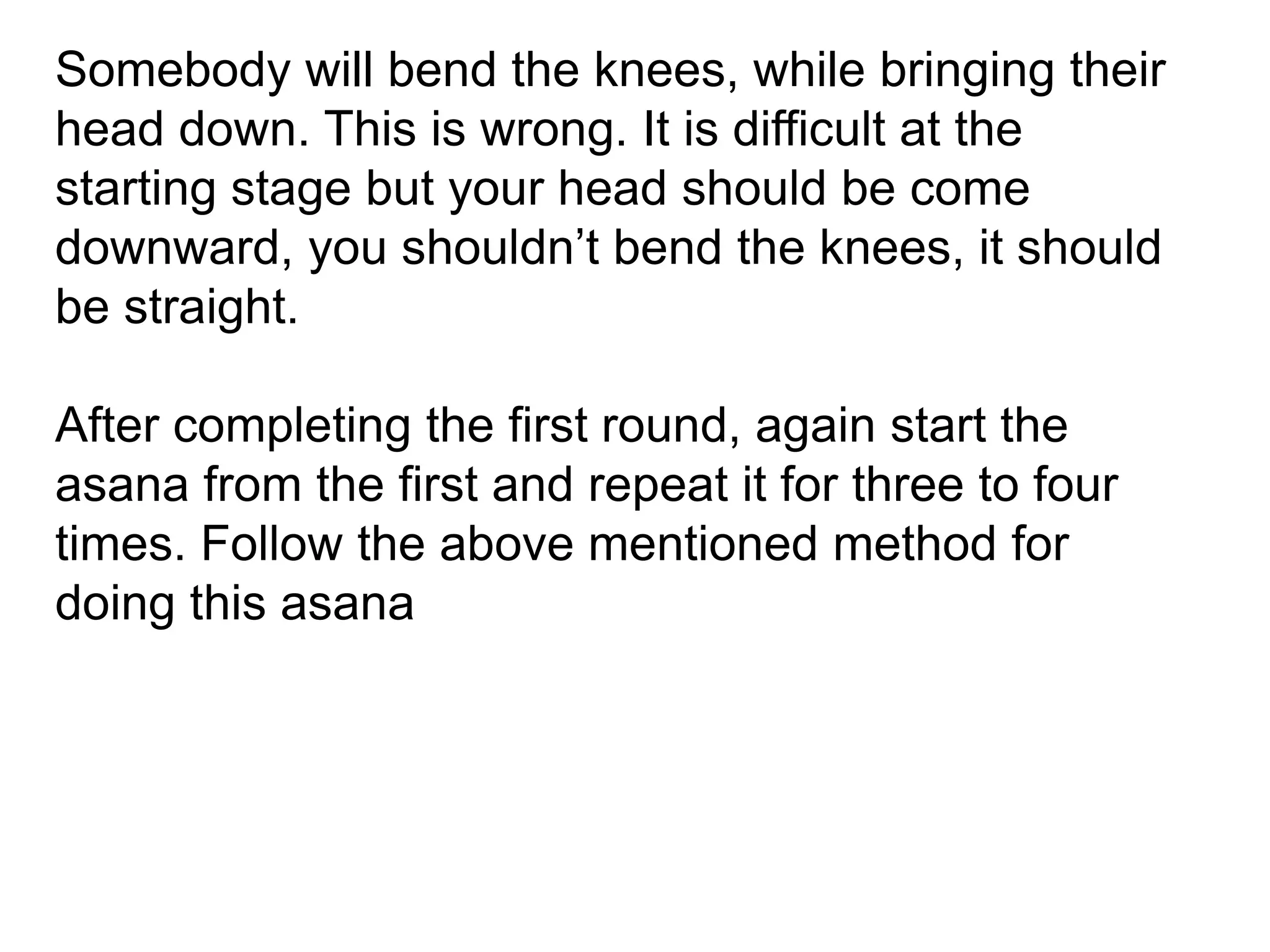 Somebody will bend the knees, while bringing their
head down. This is wrong. It is difficult at the
starting stage but your head should be come
downward, you shouldn’t bend the knees, it should
be straight.
After completing the first round, again start the
asana from the first and repeat it for three to four
times. Follow the above mentioned method for
doing this asana
 