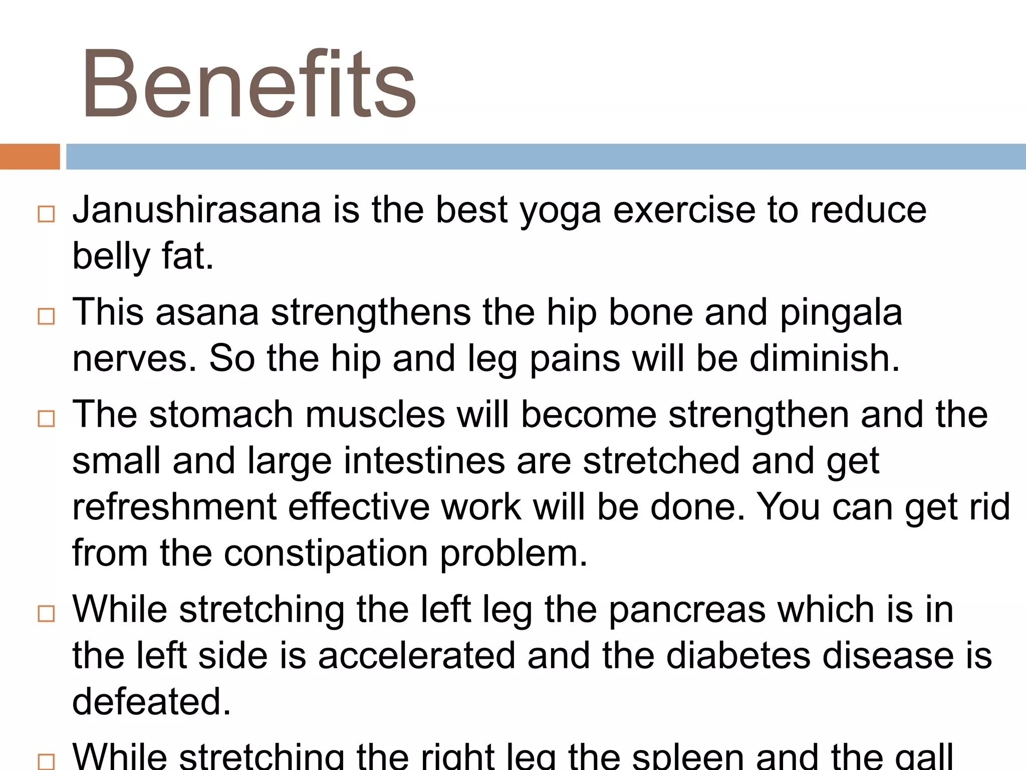 Benefits
 Janushirasana is the best yoga exercise to reduce
belly fat.
 This asana strengthens the hip bone and pingala
nerves. So the hip and leg pains will be diminish.
 The stomach muscles will become strengthen and the
small and large intestines are stretched and get
refreshment effective work will be done. You can get rid
from the constipation problem.
 While stretching the left leg the pancreas which is in
the left side is accelerated and the diabetes disease is
defeated.
 
