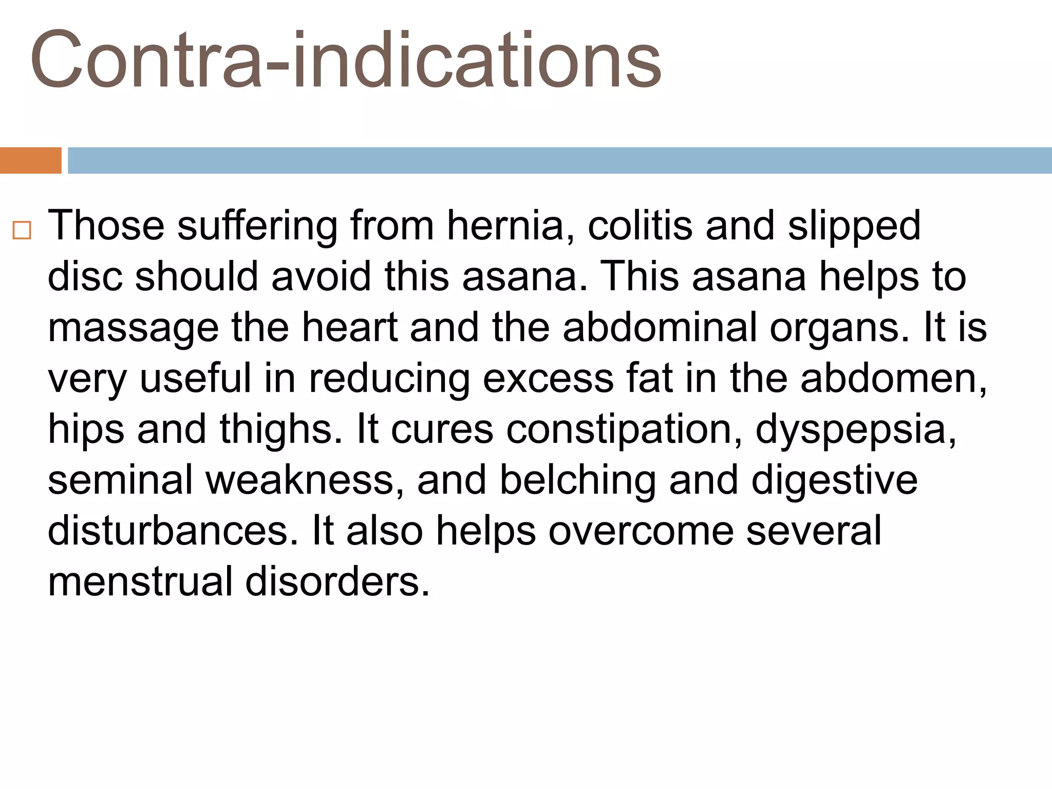 Contra-indications
 Those suffering from hernia, colitis and slipped
disc should avoid this asana. This asana helps to
massage the heart and the abdominal organs. It is
very useful in reducing excess fat in the abdomen,
hips and thighs. It cures constipation, dyspepsia,
seminal weakness, and belching and digestive
disturbances. It also helps overcome several
menstrual disorders.
 