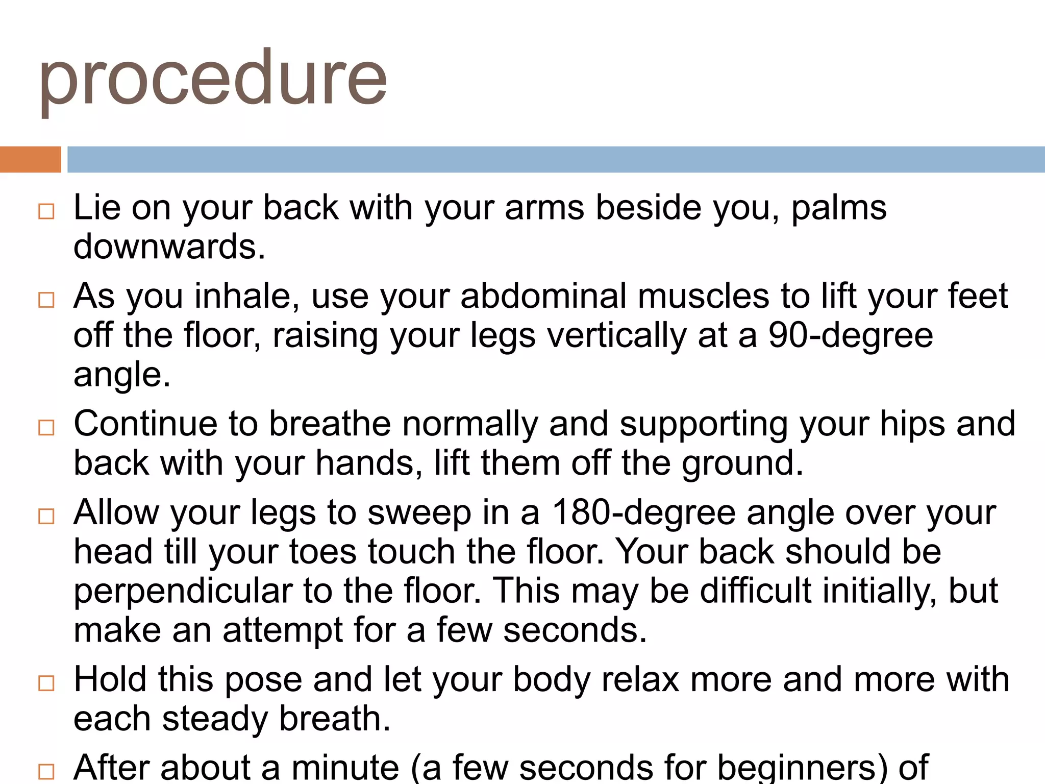 procedure
 Lie on your back with your arms beside you, palms
downwards.
 As you inhale, use your abdominal muscles to lift your feet
off the floor, raising your legs vertically at a 90-degree
angle.
 Continue to breathe normally and supporting your hips and
back with your hands, lift them off the ground.
 Allow your legs to sweep in a 180-degree angle over your
head till your toes touch the floor. Your back should be
perpendicular to the floor. This may be difficult initially, but
make an attempt for a few seconds.
 Hold this pose and let your body relax more and more with
each steady breath.
 After about a minute (a few seconds for beginners) of
 