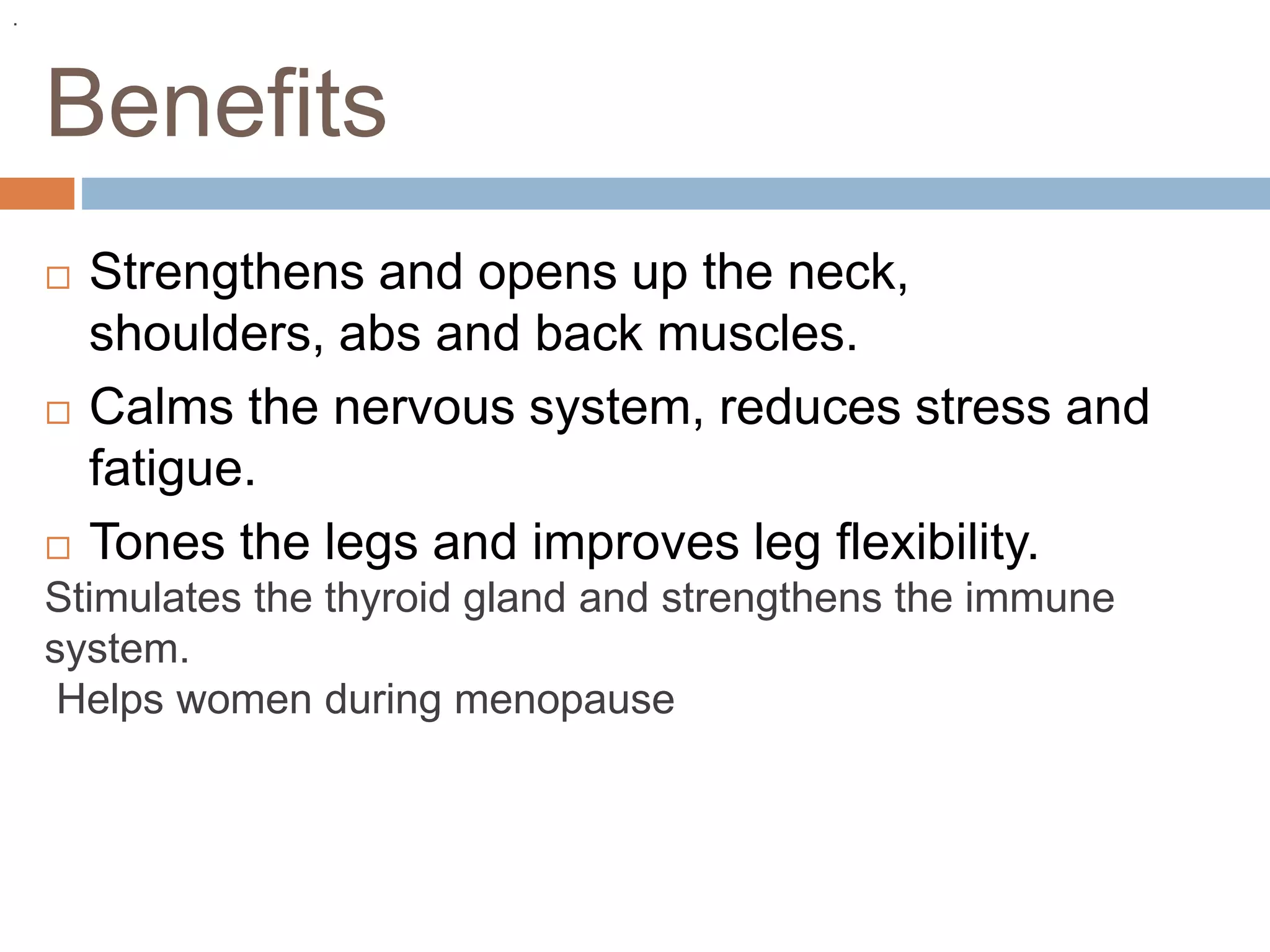Benefits
 Strengthens and opens up the neck,
shoulders, abs and back muscles.
 Calms the nervous system, reduces stress and
fatigue.
 Tones the legs and improves leg flexibility.
Stimulates the thyroid gland and strengthens the immune
system.
Helps women during menopause
.
 