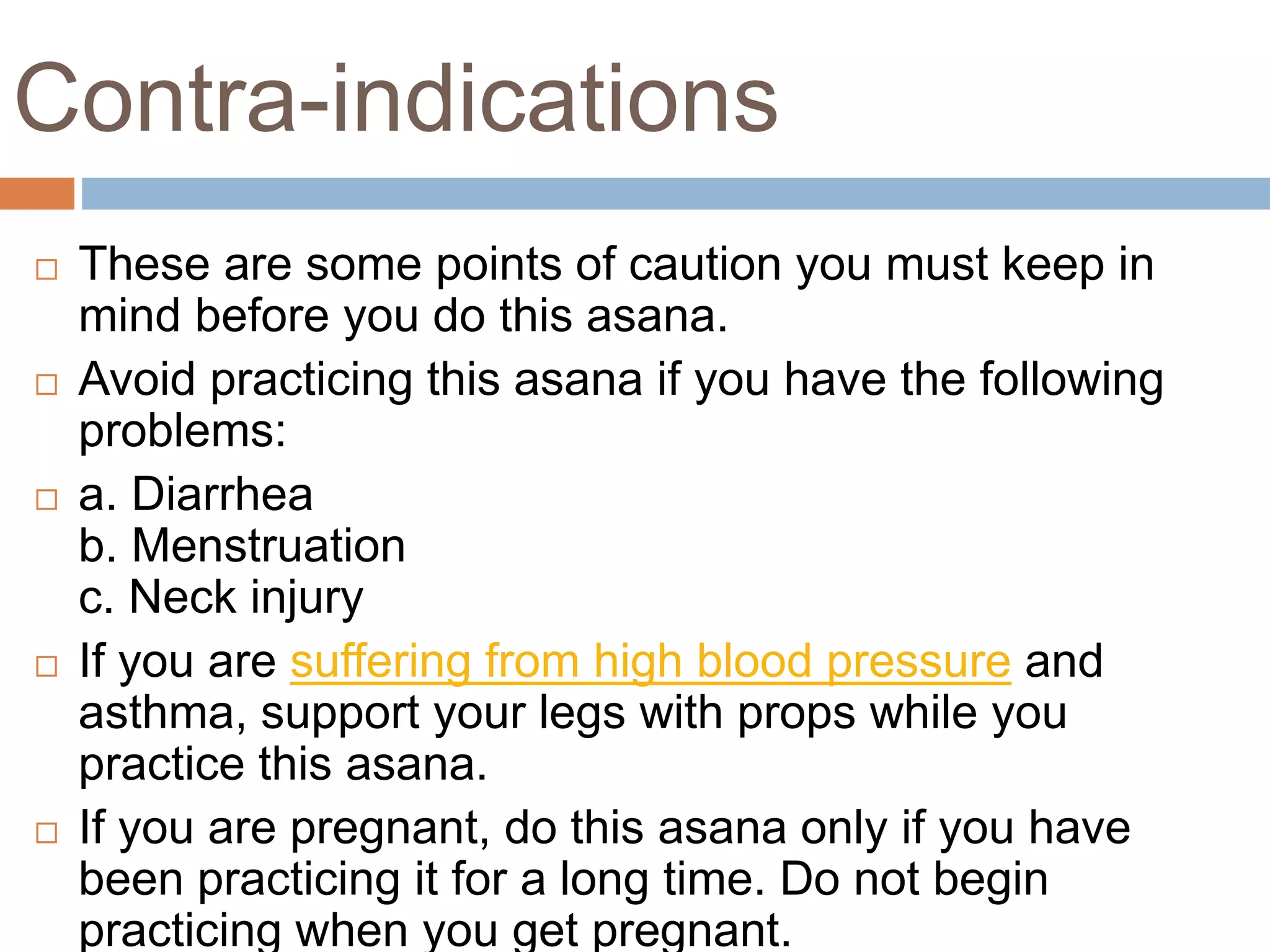 Contra-indications
 These are some points of caution you must keep in
mind before you do this asana.
 Avoid practicing this asana if you have the following
problems:
 a. Diarrhea
b. Menstruation
c. Neck injury
 If you are suffering from high blood pressure and
asthma, support your legs with props while you
practice this asana.
 If you are pregnant, do this asana only if you have
been practicing it for a long time. Do not begin
practicing when you get pregnant.
 