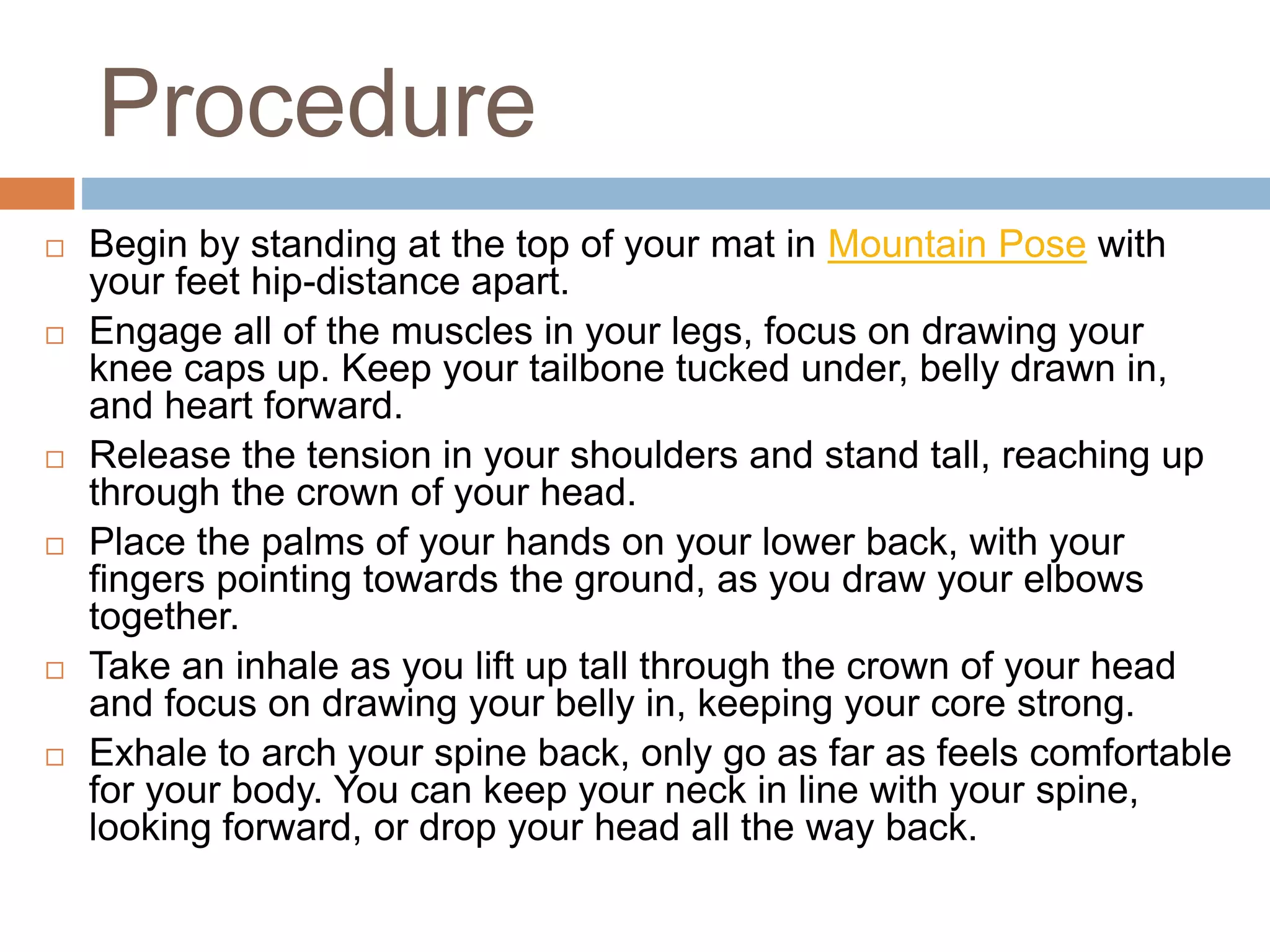 Procedure
 Begin by standing at the top of your mat in Mountain Pose with
your feet hip-distance apart.
 Engage all of the muscles in your legs, focus on drawing your
knee caps up. Keep your tailbone tucked under, belly drawn in,
and heart forward.
 Release the tension in your shoulders and stand tall, reaching up
through the crown of your head.
 Place the palms of your hands on your lower back, with your
fingers pointing towards the ground, as you draw your elbows
together.
 Take an inhale as you lift up tall through the crown of your head
and focus on drawing your belly in, keeping your core strong.
 Exhale to arch your spine back, only go as far as feels comfortable
for your body. You can keep your neck in line with your spine,
looking forward, or drop your head all the way back.
 