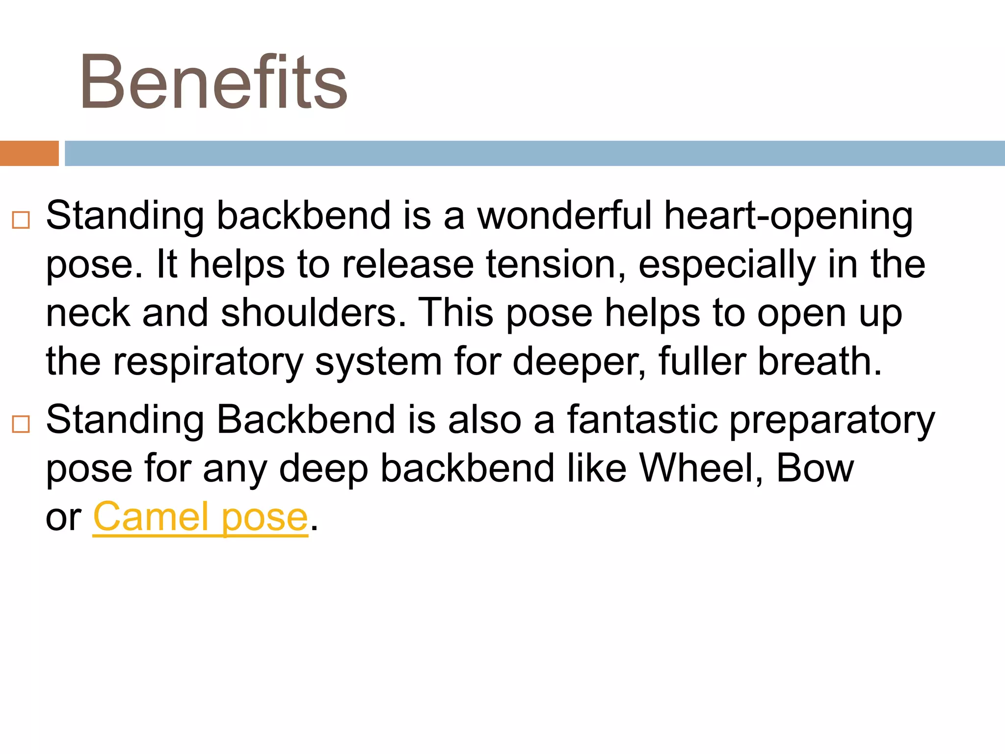Benefits
 Standing backbend is a wonderful heart-opening
pose. It helps to release tension, especially in the
neck and shoulders. This pose helps to open up
the respiratory system for deeper, fuller breath.
 Standing Backbend is also a fantastic preparatory
pose for any deep backbend like Wheel, Bow
or Camel pose.
 