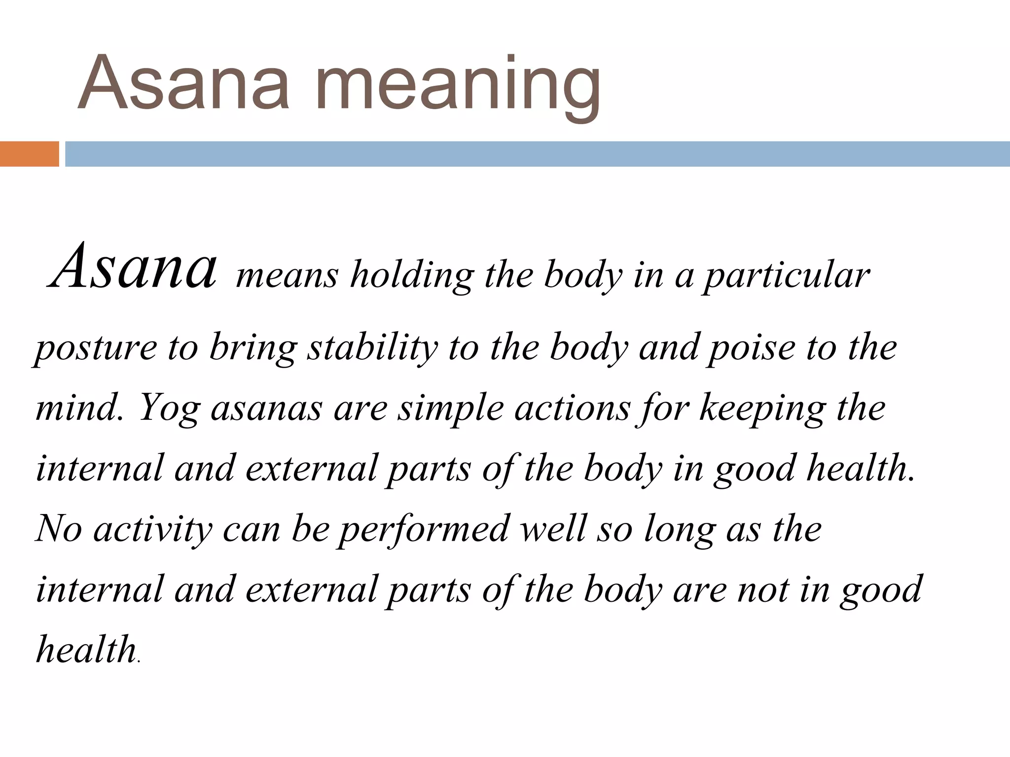 Asana means holding the body in a particular
posture to bring stability to the body and poise to the
mind. Yog asanas are simple actions for keeping the
internal and external parts of the body in good health.
No activity can be performed well so long as the
internal and external parts of the body are not in good
health.
Asana meaning
 