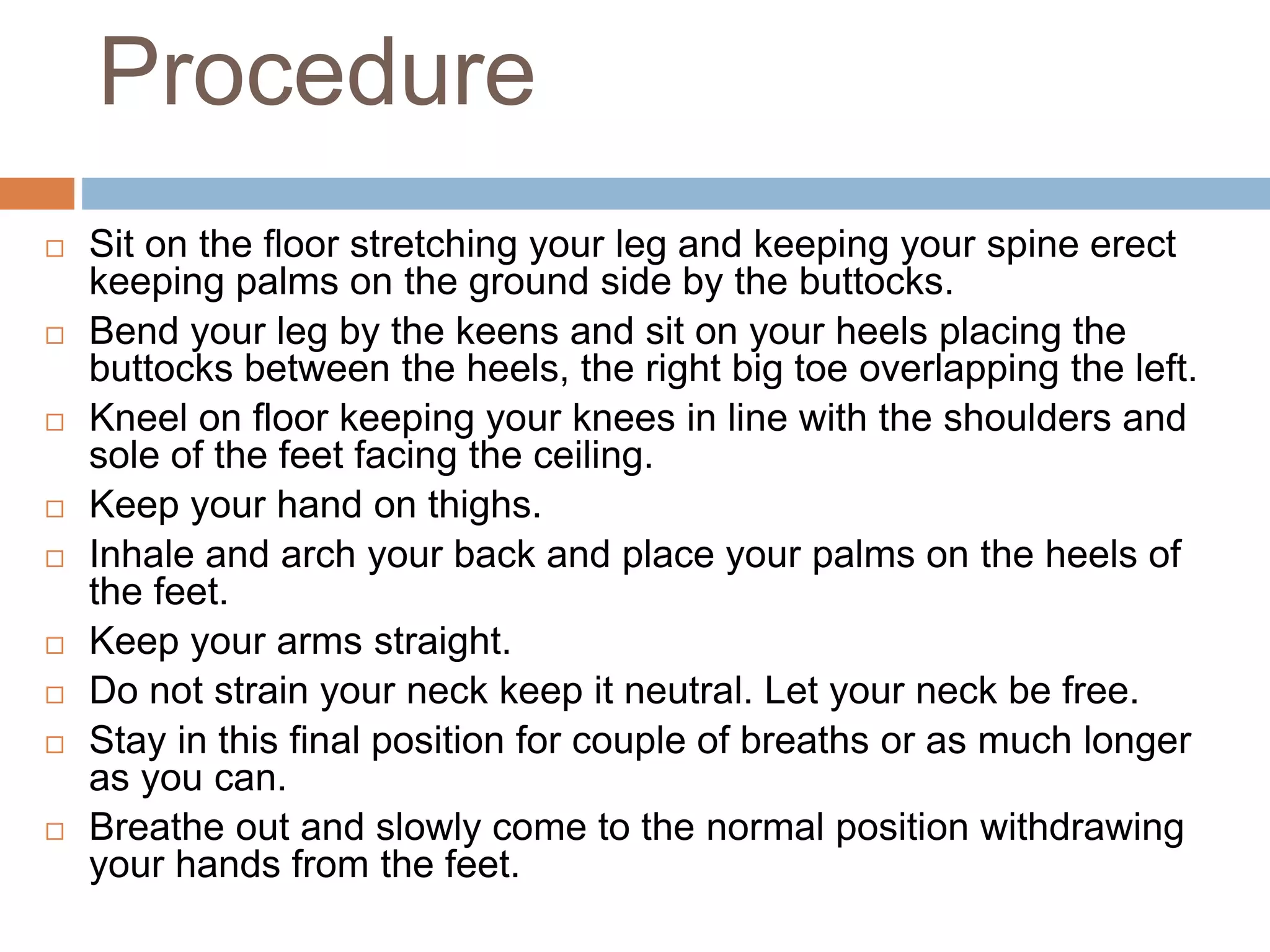 Procedure
 Sit on the floor stretching your leg and keeping your spine erect
keeping palms on the ground side by the buttocks.
 Bend your leg by the keens and sit on your heels placing the
buttocks between the heels, the right big toe overlapping the left.
 Kneel on floor keeping your knees in line with the shoulders and
sole of the feet facing the ceiling.
 Keep your hand on thighs.
 Inhale and arch your back and place your palms on the heels of
the feet.
 Keep your arms straight.
 Do not strain your neck keep it neutral. Let your neck be free.
 Stay in this final position for couple of breaths or as much longer
as you can.
 Breathe out and slowly come to the normal position withdrawing
your hands from the feet.
 