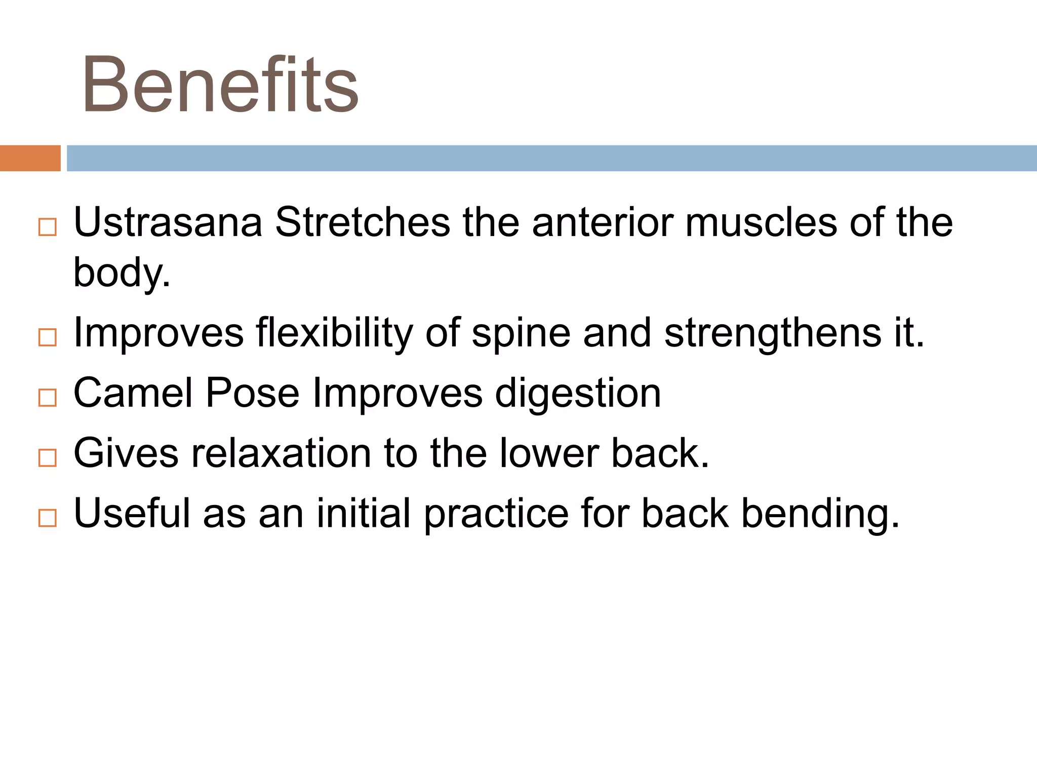 Benefits
 Ustrasana Stretches the anterior muscles of the
body.
 Improves flexibility of spine and strengthens it.
 Camel Pose Improves digestion
 Gives relaxation to the lower back.
 Useful as an initial practice for back bending.
 