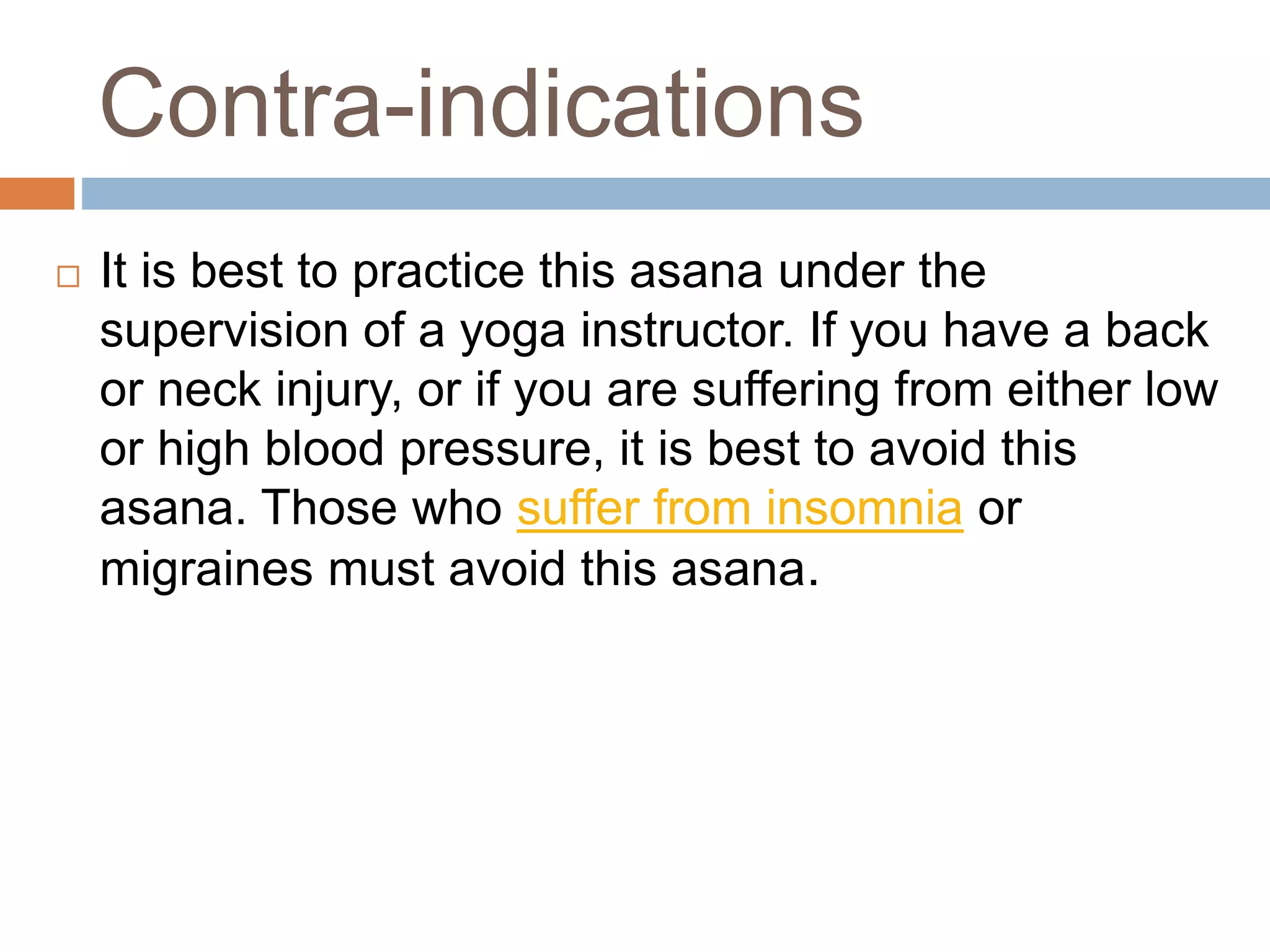 Contra-indications
 It is best to practice this asana under the
supervision of a yoga instructor. If you have a back
or neck injury, or if you are suffering from either low
or high blood pressure, it is best to avoid this
asana. Those who suffer from insomnia or
migraines must avoid this asana.
 