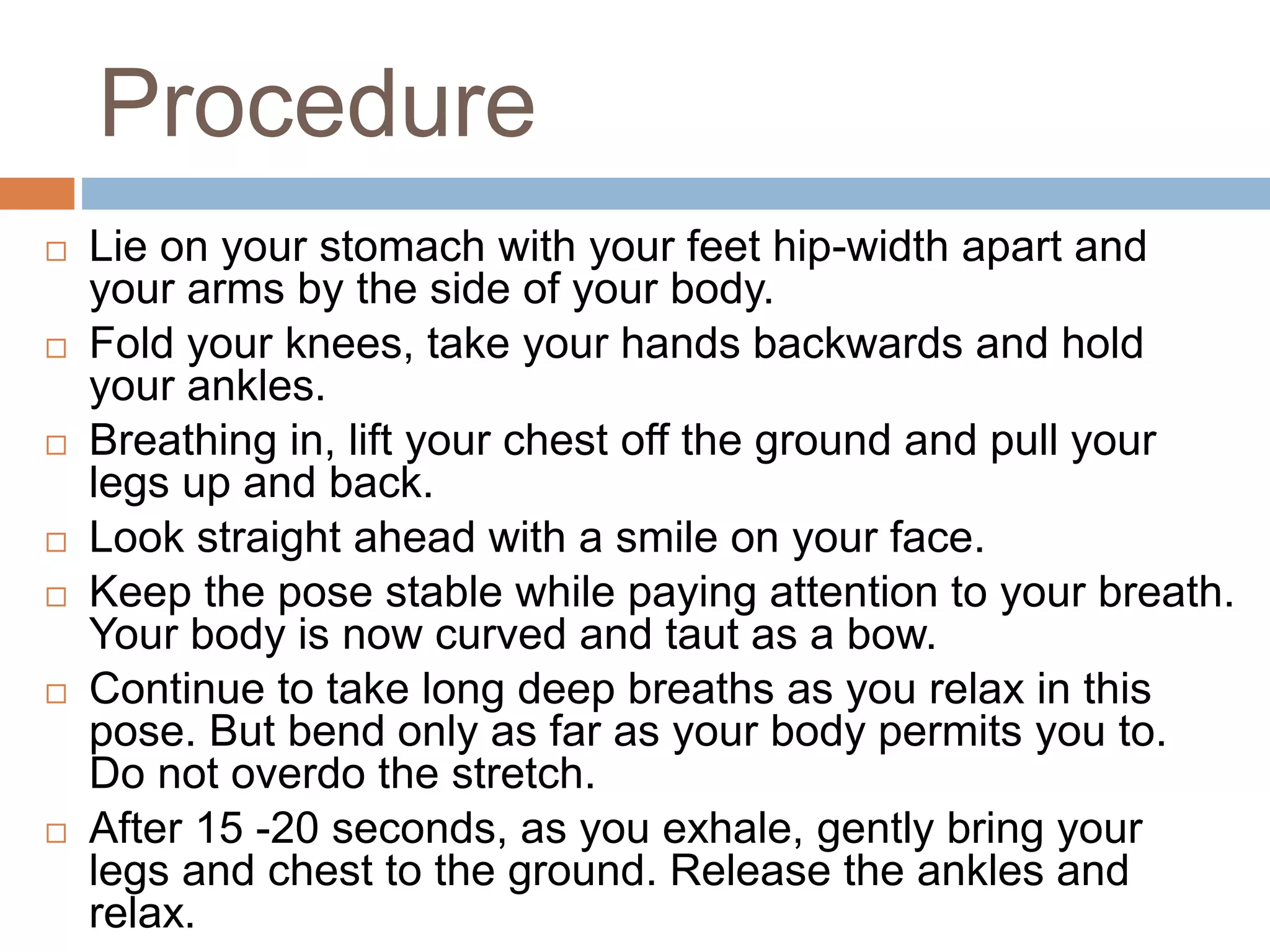 Procedure
 Lie on your stomach with your feet hip-width apart and
your arms by the side of your body.
 Fold your knees, take your hands backwards and hold
your ankles.
 Breathing in, lift your chest off the ground and pull your
legs up and back.
 Look straight ahead with a smile on your face.
 Keep the pose stable while paying attention to your breath.
Your body is now curved and taut as a bow.
 Continue to take long deep breaths as you relax in this
pose. But bend only as far as your body permits you to.
Do not overdo the stretch.
 After 15 -20 seconds, as you exhale, gently bring your
legs and chest to the ground. Release the ankles and
relax.
 